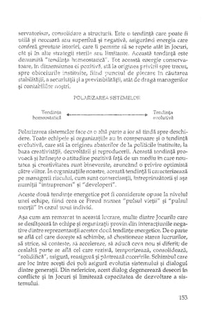 servatoriSTt, a structurii. Este o tendinta care poate fi
si necesara sau superflua si rlegativ~),asigurând energia care
comer{, gTeutate istorieii care îi sa se repete atât in Jocuri,
cflt si în alte eterile 32.l1 lin1itarrte, 1..ceasta. ten.dinta este
denumita "tendinta h(")rn,On,si:ait1(';f . Tot conserva-
toare.' 111clin'lenslllrlea el spre trecut,
spre obiceiurile n:3titl!litE~, de pleecY!E; În. cautarea
stabilitatii, a ec:u:ri1,i:)'tii si a pr€:vizibiiliti~t:ii/atât de draga rnanagerilor
si contabililol'
POLA~RIZjREA. SISTEI'lEL()F~
Tendjnta
homeostatica
..4----- ----~-.-------.----ii' Tendinta
e·wlutiva
Polarizarea sistemelor face C8" o parte a lor sa tinda spre deschi-
(iere. Toate ed'Lipele si organizatiile au în compensare si o tendinta
e"VOlllti'va,care sta la origirH:~a abaterilor de la politicile instituih2; la
ba.za creati,rit2itii; dezvoltarii si reproducerii. /ceasta teTldi:nta pro-
voaca si ru'2ineste o atitudine pozitiva fata de un ITtediu in care nou ..
tate a si c:reativitatea sunt binevenite, aruncând ci privire optimista
catreviitof. In mganizatiHe noastre; aceasta tendinta iiccrracterizeaza
pe !nanagerii risculuL cum sunt comerciantii, intreprinzatorii si asa
numitii !f intraprenori!f si if developeri"'.
Aceste doua tendinte energetice pot fi considera te opuse la nivelul
unei echipe, fiind ceea ce Freud nLlmea flpulsuJ vietii" si "pulsul
mortii" în cazul unui individ.
Asa cum am remarcat in aceasta lt1crare, multe dintre Jocurile care
se desfi3.soara în echipe si organizatii provin din interactiunile nega-
tive dintre reprezentantii acestor doua tendin'fe enel'getice. De o parte
se afla cel care doreste sa schimbe, sa chestioneze starea lucrurilor,
sa stricer sa conteste, sa accelereze; sa aduca ceva nou si diferit; de
cealalta parte se afla cel care rezista, tel111:Jorizeaza, consolieleaza,
U solidifica", asigura, reasigura si pastreaza cllceririle. Schimbul care
are loc între acesti doi poli asigura. evolutia sistemului si dialogul
dintre generatii. Din nefericire, acest dialog degenereaza deseori în
conflicte si în Jocuri si limiteaza capacitatea de dezvoltare a sis-
temului.
153
 