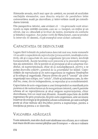 Ritmurile anuale, mult mai usor de urmarit, ne permit sa analizam
osdlatiile sistemelor, care descriu miscari de pendulare între
extrovertirea axata pe dezvoltare si introvertirea axata pe consoli-
darea interna.
Din perspectiva istoriei, este evident ca,::;ta-procesele sunt struc-
turate ca niste entitati coerente, care au ;;m ÎIlceput, un mijloc si un
sfârsit! dar au câteodata si lovituri de teatru, momente de confuzie
si beneficii negative. Am putea vorbi de Meta-JocurL care se produc
la intervale de decenii; dupa exemplul unor cicluri culturale.
CAPACITATEA DE DEZVOLTARE
Legate fara îndoiala de polarizarea descdsi"i mai sus, toate sistemele
vii au atât o capacitate de reproductie (proces extern, tendinta evolu-
tiva), cât si o capacitate de auto-organizare (proces h'1tern, tendinta
homeostatica). Aceste terldinte sunt prezente si la procesele energe-
tice ale sistemelor. Ele le perrrJt 58. se protejeze si sa se adapteze rne-
diului, sa supravietuiasca, chiar sa se autodepaseasGl, pentru a se
putea dezvolta colectiv, pornind de la potentialul lor initial. Capa-
citatile de reproductie si de auto-organizare se re gasesc bineînteles
si la echipe si organizatii. Fiecare dintre ele pot fi "creatii" ale altor
organizatii sau echipe, noi" celule", filiale si subsisteme care, la rân-
dullor, cresc, devin independente, se reproduc si se autodetennina.
Capacitatea de auto-organizare a unei întreprinderi se manifesta prin
puterea ei de restructurare si de reorganizare interna, care îi permite
adesea sa se repozitioneze si sa-si asigure supravietuirea, chiar
dezvoltarea, într-un mod mai dinamic. Aceasta capacitate de dubla
oregenerare fie prin productie, fie prin auto-organizare, este un imens
rezervor de energie si de potential adesea sub estimat, pe care o ecbipa
poate si chiar trebuie sa-I fructifice pentru a supravietui, pentru a
reactiona si pentru a se dezvolta.
VALOAREA ADAUGATA
Toate sistemele, mai ales daca sunt sanatoase sau eficace, au o valoare
mai mare decât cea a sumei partilor care îl compun - ele au o valoare
154
 
