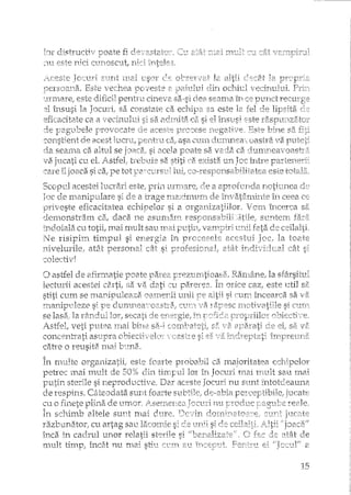 Iar clistY'ucti,,;] Doate fi
::::1Ll este rdci C1.m013cu!:, rdci
E,llrrt I)Jai "l)'.sor ele 01:-,~f;r'j/T
Este
J:'J.i(~este
"JTll1.are/este dificil perltru cinev2
:::1irlsl~si la JOClll'i/ sa~constate ca
eficacitate ca a.vecinllltli si sa adrnita ca si el
ele lJagu.bele
-CoIlsb__ent (le acest p'er1.b"u asa CUl11 d!i.1IYlJrl!;;a 'va
d.a seama ca altul se jD8.C2if si acela :poate sa va.da ca. d.1.1IT1.r!.eaToastra.
'va.jllcati cu eL P~Btfet tcelJîlie sa stitj ('9. exista u.n Joc lIltre
care iljoaca si ca; pe tot c()~1(eSl)OTl:S2:bi1iL2h::a este
Scopt:.l acestei 111crari este,r lJrin 'urrnaref cte a
d.e rn.EInipu.lare si de a trage :rnaxirnV!Yl lrvaî;i1mhl!:e Îl1 ceea. ce
priveste eficacitatea echipelor si a organizatiilor, VOln încerca sa
dCrr1011.strarTI ca, claca. l1e aSlln:1art~
i'ndoiala cu totii, mai mult sau ulai putin, var;;prn
:r~erisipirrl timp'ul si en.ergia în acesttli la toate
nivelurile: att1t perso:nal C21t si ;y(C,fE,s:[oru2tL at~lt i:ndi"/id'c:al câ~t
colecti'vI
• v ",
C2.strf2 SI ,S:;'.'la
oastfel de eJirmatie poate parea.
lectmii acestei carti, f;a va dati eLi
stiti CL1rn.se Dlanipl11eaza. oa.rn.enii UI1ii pe- -
rn.an.ipt~.lezesi pe dllTI1XU?a"':/octstf9-; C1Jr~-l ~Ia
se lasa." la rEtn:dlll lor,..secati de er~.2reieF]:!l
i.stfel, veti ptlteEl rnai biI1>2SEl=).
cOTIC'2ntrati asupra
la sfârsitul
orice caz, este util sa
A V V V
CU.fi lIlcearca sa -;l8.l
SI Ct172n
Fer'
cah~eo reLlsita. Il1ai.
T. 'ql q-,..v'-'· +i' OC:19 t .~-'!-p vn'1 ;:1hH ('oi •• '') p
~n m_~cte v o"'TIIZa;_l, Lw>_ ~c--,-rc<_P~"DL_h __ a ma]ontLL,a
petrec lnai 1l1.u1tde 5096 cEen tilyq:>ullor- îrt loellri ritai sau, In.ai
putl.n. sh2Tile si l1eprodu,ctive. Dar aceste Jocuri n."Ll SlIrlt întoteIeauna.
de respirls. Cztteodata Sllnt foa.:tte per-ceptibile;
~11o fil1ete plina de tlJTtOY. ,iseIIler~2a
In schimb altele sunt mai Devin
razbtlr~6itori elI artag SErc~12icoITde si LJrâi
înca in cadrul unor relatii stsrile si
rrrult tir:np, încât nu Inai stiu CL'.m 2,1)
15
 