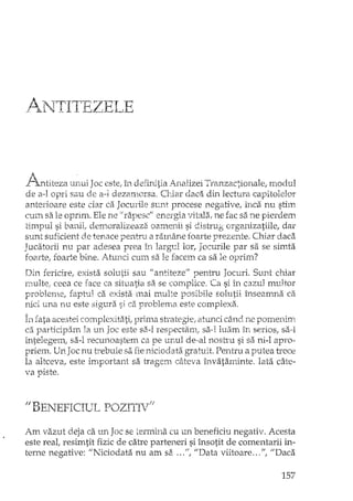 A -1 TTI1"1fi-'Z'- E-'LE.' Jl."Ll >t D__J "
!< .
I'j, .. J j-" 1 C· • 1·' A " . ~ '1 i 1r}.ntlteza unUl ac es ,e,m.o.enrU~la.,Jlallzel 1ranzactlOna e, rnoe u
de a-l opri sau de a-l dezamorsa. Chiar daca din lectura capitoleIor
anterioare este clar ca Jocurile sunt procese negative, înca nu stim
cum sa le oprim. Ele ne il rapesc" eneTgia vitala, ne fac sa ne pierdem
timpul si banii; demoralizeaza oamenii si distrug erganizatiile, dar
sunt suficient de tenace pentru a ramâne foarte prezente. Chiar daca
Jucatorii nu par adesea prea in largul lor, Jocurile par sa se simta
foarte, foarte bine. Atunci cum sa le facem ca sa le oprim?
Din fericire, exista solutii sau" antiteze" pentTu Jocuri. Sunt chiar
Elulte, ceea ce face ca situatia sa se complice. Ca si în cazul multor
problenle, faptul ca exista llui multe posibile solutii înseamna ca
nici una nu este sigura si ca problema este complexa.
Î:nfata acestei complexitati, prima stcategie, atunci când ne pornenim
ca participam la un Joc este sa-I respectam, sa-I luam în seriOSI sa-I
intelegem, sa-I recunoastem ca pe unul de-al nostru si sa n1-1apro-
priem. UrtJoc nu trebuie sa fie niciodata gratuit. Pentru a putea trece
la altceva, este important sa tragem câteva învataminte. Iata câte-
• j-
va pls,e.
fi BENEFICIUL POZITIV!;
Am vazut deja ca un Joc sei:errmna cu un beneficiu negativ. Acesta
este real, resimtit fizic de catre parteneri si însotit de comentarii in-
terne negative: "Niciodata nu am sa ...fi, "Data viitoare ... "1 "Daca
157
 
