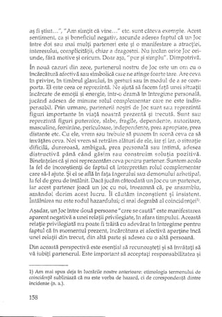 as fi stiut ... ": U Am simtit ca vine ... fI etc. sunt câteva exemple. Acest
sentiment, ca si beneficiul negativ, ascunde adesea faptul ca UIl Joc
între doi sau mai multi parteneri este si o manifestare a atractiei!
interesului, cornplicitatii, chiar a dra.gostei. Nu jucam orice Joc ori·
unde, fara motive si oricum. Doar asa, U pur si simplu.'!. Dimpotriva.
In noua cazuri eli!1 zece, parterterUll10sh"u de Joc este ur~ orfl cu o
încarcatura afectiva sau simbolica care ne atinge foarte tare. i'U2 ceva
în privire, în timbrul glasului: în gesturi sau în modul de a se C011:"";-
parta. El este ceea ce reprezinta. Ne ajuta sa facem fata unei situatii
Încarcate de emotii si energieI h'1tr-o drama în întregime personala!
jl1Câ.nd adesea de minune rolul complementar cm-e ne este in dis-
pertsabil. Prirt urmare ..partenerii 110S-r-X'i de Jac sunt salI reprezinta
figuri importante în viata noastra prezenta si trecuta. Sunt sau
reprezinta. figuri puternice, slabe, fragiIe, dependente; autori tare,
IT13SCuline, ferrurJne, periculoase! irLdepeT1den.te; prea a~pro_piatel lJrea
distante etc. Cu ele, Vl'enl sau lTebuie S8. punem în scena ceva ca S8.
învata.m ceva. Noi vreIn sa reh'~hm alaturi de ele, iar si iar, o situatie
dificila, dureroasa; ambigua, prea personala sau intima, adesea
distructiva pâna când gEi.sim sau construim solutia pozitiva.
Bineînteles ca si noi reprezentam ceva pentTu parteneT. Suntem acolo
la fel de inconstienti de faptul ca il1terpretam rolul complementar
eaTe sa-I ajute. Si el se afla în rata îngerului sau demonului arhetipal,
la fel de greu de întâlnit. Daca.jucam câteodata unJoc cu un partener,
iar acest partener joaca un joc C1.1 noi, înseamna ca! pe ansamblu!~ A ,-
amândoi dorim acest lucru. Il cautam inconstient si insistent.
ÎntaAlnl·l·e"n" DctD i"0,.:ju1ha~"·~ch-lu'· r; rna; (.legrabaV""1 r,";'lr;C!'Oni-eil)J. t ••. _ al Li ....::J •••..• _ U ~-<-~~ L.,A...c.. ,,-U_ 1, _.t 1 _J. ••. t . CI _Ul .•.,.L..!. "._ ~~ --'- "
Asadar, unJoe între doua persoane 1/ care se cauta" este manifestarea
aparent negativa a unei relatii pri vilegiate, in afara timpului. Aceasta
relatie privilegiata nu poate fi tcaita cu adevarat in întregime pentru
faptul ca în momentul prezent: Încarcatura ei afectiva apartine înca
unei relatii din trecut, din alta parte si adesea cu o alt!'i persoana.
Din aceasta perspectiva este esential sa recunoasteti si sa învatati sa
va iubiti partenerul. Este important sa acceptati responsabilitatea si
1) Am mai spus deja în lucrarile nostre anterioare: etimologia termenului de
coincidenta subli.'1iaza ca nu este vorba de hazard, ci de corespondenta dintre
incidente (n. a.).
158
 