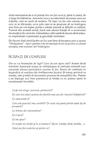chiar necesitatea de a va prinde într-un Joc cu el sir pâna. la urma ..de
a trage învataminte. Anumite Jocm! au câteodata savoarea unui act
initiatic, care ne ajuta sa crestem. De fapt, un Joc este adesea ceva
care ni se daruieste, ceva prin care ni se propune sa ne întelegem
mai bine pe noi însine printr-o relatie intensa si dificila cu celalalt.
Tocmai din aceasta. cauza, Jocul este adesea însotit de o acumulare
de emotii si de confuzie. Intensitatea vehiculata de Jocuri ofera masu··
ra importantei experientei si g:ravitatii simbolice.
De fieca:redata când Jucam un Joc este bine sa începem prin a spune
"tvlultumesc". Apoi, pentru a ne recunoaste în Joc si penh"u a-i prirni
mesajul, este necesar sa-I întelegern.
SCAPATI DE CONFUZIE
Dar ce s-a întâmplat de fapt? Cum de-am ajuns aici? Aceste doua
intrebari ilustreaza starea de neîntelegere si confuzie mentala care
urmeaza adesea participarii noastre la Joc. Starea de confuzie ne
împiedica sa sesizam clar desfasurarea Jocului. Si totusi, privind cu
atentie, este posibil sa discernem procesul în ansamblul sau. Pentru
a ne llltelege mai bine partenerul si relatia cu el, putem apela la
urmatoarele întrebari:
Unde ma atinge, personal, partenerul?
De cine îmi aduce aminte din familia mea sau din trecutul fndevârtat?~ I
Ce reprezinta el?
Care este punctul meu sensibil? De unde ma poate prinde acest tip de
persoana?
Ce trebuie sa-i demonstrez?
Ce a spus?
Ce am spus?
Ce emotii am simtit si în ce moment? 0~rie, tristete, frica, invidie .. ,).
Când am fost surprins si pentru ce?
159
 