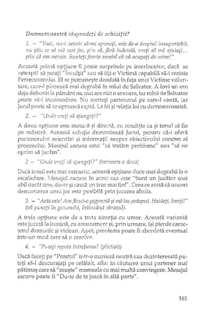 Dumneavoastra riispundeti de achizitii?
.L m este de-a dreptul insuportabil,
nu sti'z,{ ce sa iYla :n~1i îndoiala/ vreti Srl n1.a ajufati .. o
stiu di am nevoie. Suntetifoarte amabil cii va ocupati de 'mine!"
~ t'/ ,. A' •• } 1 ' d v
j-',C-2as.Cl op;~1Jne Il .e0ale pe illeer OC1J1:0!", aco. se
asteapb:: 521 jucati '/lncultit" sau sa o Victima capabila sa-i. reziste
Persecui:orulm ..El se pomeneste deodata în fata unei Victime volun-
tare; plaseaza. 111ai în rolul de Salvator. A lovi un O1n
deja doborât la pan1ânt nu mai are nici o savoare, iar rolul de Salvator
poate 5i:1-1 incomodeze. Nu stUlte:ti partenerul pe care-l cauta, iar
Jocul Fioate sa se opreasca rapid. La fel si. :relatia lui cu dumneavoastra.
2. - //[lnde sâ aiu110pj-i?U.f ,rOd.5"'··
A doua optiune este matma si dire"~ta; cu conditia ca si tonul sa fie
masurbl. Aceasta solutie deI1:lOnteaza Jocul.. pentru ca-i ofera
partenen:dui orientari si informatii. asupra obiectivului concret al
DI'ocesului. IAesai"ul aSCU11Seste: li sa trataln problen1a" salI U sa Ile.1 J .•••
oprlIn sa jllc~lnff
,2 -~ /JUnele :,iI ajungeti?" (varianta a
Daca tCJ.1ul este lTI2dsarcastic!, aceasta OptiUfle (tu.ce lYlai degraba ia o
escalad.are. L~/Iesajul 2.scu:ns în acest caz este liS'unt un jucator r11ai
abil decEit tiIl-el dt1-te si cauta un -truc mai fL~r·r.C=eeace arata ca UIleori
den"lOl'1tarea ·Ul1111. joc este posibila prin j"L1Carea altuia.
3. - ''Asta este! Amfacut-o gogon2tii si ma las pedepsit. Haidetii loviti!"
(vav <",-pot; ;'n "C.,,";,,~~r,: '1"11"';n~U''''I'A n70""77117v ?Vl-'/..l...!:~ 1- t- 6l.-!I-~1-,j,L..!rl1 !-v'".i~" ~,t.,J fU":"'l' "/'
A il<eia optiune este de a trata situatia cu umor. Aceasta varianta
este jucata Ia lumina, cu amuzament si, prin urmare, îsi pierde carac-
terul drarnatic si viclean. Apoi! proulema poate fi abordata eventual
întI'~·u:nm_od care sa o rezolve,
4. -. "Puteii repeta tntrebarea? (plictisit)
Daca faceti pe "ProsttlJ/J într-o maniera neuu<a sau dezinteresata pu-
teti sa-I descurajati pe celalalt, aflat în cautarea unui partener mai
patimas care sa "muste" momeala cu mai multa convingere. Mesajul
ascuns poate fi "Du-te de te joaca în alta parte" ..
161
 