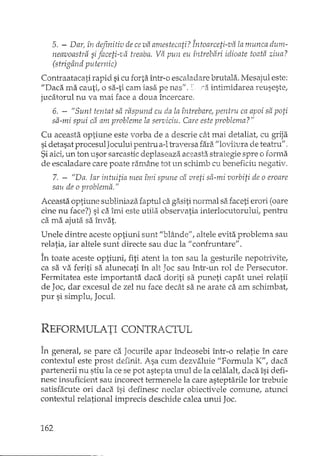5. - Dar, în definitiv de ce va amestecati? Întoarceti-va la nzunca dum-
neavoastra si faceti-va treaba. Va pun eu întrebari idioate toata ziua?
(strigând puternic)
Contraatacati rapid si cu forta într-o escaladare brutala. Mesajul este:
"Daca ma cauti, o sa-ti cam iasa pe nas", ra intimidarea reuseste,
jucatorul nu va mai face a doua Încercare.
6. - "Sunt tentat sa raspund cu da la întrebare/ pentru ca apoi sa poti
sa-mi spui ca am probleme la serviciu. Care este problema? II
Cu aceasta optiune este vorba de a descrie cât mai detaliat, cu gI'ija
sidetasat procesulJocului pentru a-ltraversa fara "lovitura de teatru".
Siaici,un ton usor sarcastic deplaseaza aceasta strategie spre o forma
de escaladare care poate ram2lnetot un schimb cu beneficiu negativ.
7. - "Da. Iar intuitia mea îrni spune ca vreti sa-mi vorbiti de o eroare
sau de o problema. II
Aceasta optiune subliniaza faptul ca gasiti normal sa faceti erori (oare
cine nu face?) si ca îmi este utila observatia interlocutorului, pentru
ca ma ajuta sa învat.
Unele dintre aceste optiuni sunt "blânde/', altele evita problema sau
relatia, iar altele sunt directe sau duc la "confruntare".
În toate aceste optiuni, fiti atent la ton sau la gesturile nepotrivite,
ca sa va feriti sa alunecati în alt Joc sau Într-un rol de Persecutor.
Fermitatea este iInportanta daca doriti sa puneti capat unei relatii
de Joc, dar excesul de zel nu face decât sa ne arate ca am schimbat,
pur si simplu, Jocul.
REFORMULATICONTRACTUL
În general, se pare ca Jocurile apar îndeosebi într-o relatie în care
contextul este prost definit. Asa cum dezvaluie "Formula K", daca
partenerii nu stiu la ce se pot astepta unul de la celalalt, daca îsi defi-
nesc insuficient sau incorect termenele la care asteptarile lor trebuie
satisfacute ori dadi îsi definesc neclar obiectivele comune, atunci
contextul relational imprecis deschide calea unui Joc.
162
 