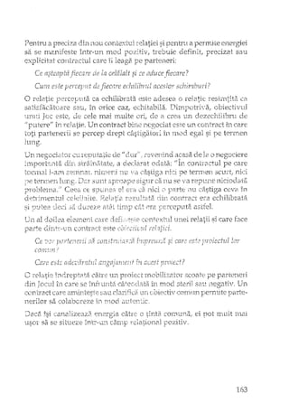 Pentru a preciza nou (cmtE:xtul si pentru a permite energiei
sa se n12~nifeste înh"-u:n n.10u trebuie defirrlt, precizat sal1
explicitat co:ntr'-'.1.ctul care îi leag2~
r"L.e de la celalalt si te aduce .fiecare?
Cu?n este de fiecare echilibrul acesto!' schirnburi?
re:3i:rnti~ti), ca
obiectivulsatÎsfacatC2I'2 sau, în orice caz;, I
unui Tcc este, de cele mai rnulte
Un contract bine negociat este un contract În care
se percep drept câstigi:ii:Oli in mod si De termen
o rela.tie Di?rC2lJllta ca ecl1.ilibrata
. ,
nlG
care
ilcaSEi (le la o
ca :nu se va re"p1.1r1E: 11iciodata
rer:)ut21tiede II dur
Llz~r SCUltterLnerl
clirt stdiiIli'ii:2ltEo, a o_ecla:rat ocrata~
tocl11ai l-arri S(~::.'TlnaL n.i:r.nerd. lTU i-a câ:siis:ar1ici iJe terIY1erl
Un ne12;ocia:()r
p:ro})leI11d.i; C:eea CES1YUT~2a el e~ra.ca ~nici ;11...1L'astiga ceve în
detrirnerrtt.d cEJeiJaIte. J{elatia r;::'z:rlltata aLe COllteact era ecl-rilibrata
U"11 al d.oilea elerr1-eni ca.re
SI ;lpc1 :3~:1.
C;J.ITtr~1.)ncorltrzi,ct este
c~ltera. astfeL
1JYlei relatii si care
Ce ;:Î~;/ f3ii si care' es fi? lor
COyn.1L:n?
Care es[-.::;adevdratu.! 7.n ;;cest
tu care se
C
-.-1·ir;..tl..t.'
încireptata caJre UJ1 p:i:oiect ill0LJiliz2.tOT scoate pe
1r1 ITlocl stern salI flegati.T. Un
contract eaTe m:nj:nteste[;au clariYica tlIl ebiecti'v CODln.n,
nerilor sa colabcreze ir~I'n_oo. tut1'erlt:ic,
Daca îsi canalizea_za cC)J";lTma,< ei pot rriu.lt rnai
USO! sa se situeze în.t-;-'uI1
163
 