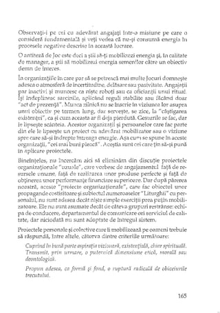 Observati··i pe cei cu adevarat angajati într-o rrUSlUne pe care )
considera fundamentala si veti vedea ca nu ..si consuma energia în
procesele negative desc:rise în aceasta lucrare.
oantiteza de Joc este deci a stii mobilizezi energia si, în caJ.itate
de manager, a stii sa mobilizezi energia semenilor catre un obiectiv
demn de interes.
In organizatiile în care par sa.se petreaca mai multe JocuTi domneste
adesea o atmosfera de incertitudine, delasare sau pasivitate. Angajatii
par inactivi si muncesc ca niste roboti sau ca oficiantii unui ritual'* -s .> _, .!>
Isi îndeplinesc sarcinile, apHcând reguli stabilite sau facând doar
de prezenta". Munca zilnica nu se înscrie în v1z1un2a 10l'asupra
unui obiectiv pe termen lung, dar serveste, se zice, la f( câstigarea
existentei", ca si cmn aceasta ar fi deja pierduta. Gesturile se fac, dar
le lipseste scânteia. Acestor organizatii si persoanelor care fac parte
din ele le lipseste un proiect cu adev,'hat mobilizator sau o viziune
spre care sa-si îndrepte intreaga energie. Asa cum se spune in aceste
organizatii, fi cei1no.1 buni pleadif• Acestia sunt cei caTe tin sa-si puna
în aplicare proiectele.
Bineînteles: nu încercam aici sa elirllinant din discutie proiectele
organizationale fluzualelf, care vorbesc de angajamentul fata de re-
sursele vmaner fata de realizâTea unor produse perfecte si fata de
obtinerea. lmor performante financiare superioare. Dar dupa parerea
noastra, aceste "proiecte organizationaJefl, care fac obiectul unor
propagande costisitoare si subiectul numeroaselor "Liturghii" cu per-
sonalut nu "3unt adesea decât niste shll~ple exercitii prea putin mobili··
zatoare. Ele nu sunt asumate decât de câteva grupuri restrânse: echi-
pa de conducerer departamentul de comunicare ori serviciul de cali-
tate, dar niciodata nu sunt adoptate de înh"egul sistem.
Proiectele personaje si colective care îi mobilizeaza pe oameni trebuie
sa raspunda, între altele; câtorva dintre criteriile urmatoare:
Cuprind în buna parte aspiratia vizionr.ra, existentiala, chiar spiritualil.
Transmit, prin urmare, o pu ternica dimensiune etica, morala sau
deontologiâL
Propun adesea, ca fonna si fond, o rupturii radicala de obiceiurile
trecutului.
165
 