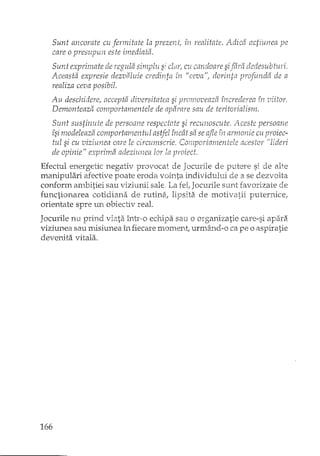 Sunt ancorate cu fermitate la prezenti in realitate. Adica actiunea pe
care o presupun este imediatâ.
Sunt exprima te de regula simplu s' clar, cu candoare sifâra dedesubturi,
il t 'J "V,, el' f ,', U "d' f ,ti el" ,L"iCeaSa expresIe aezvatule cre' In," în ceva I on11t!2 pro) un, a ae a
realiza ceva posibil.
Au deschiderel accepta diversitatea si promoveaza increderea în 'oiitor,
Demonteaza comportamentele de aparare sau de teritorialism.
Sunt sustimde de persoane respectate si recunoscute. Aceste persoane
îsi modeleaza comportamentul astfel încât sit se afle armonie cu proiec-
tul si cu viziunea care le circumscrie. Comportamentele acestor "'lideri
de opinie" exprima adeziunea lor la proiect.
Efectul energetic negativ provocat de Jocurile de putere si de alte
manipulari afective poate eroda vointa individului de a se dezvolta
conform ambitiei sau viziunii sale, La fet Jocurile sunt favorizate de
functionarea cotidiana de rutine'l lipsita de motivatii puternice,
orientate spre un obiectiv real.
Jocurile nu prind viata într,"o echipa sau o organizatie care-si apara
viziunea sau misiunea în fiecare monl.ent, urmi'ind-o ca pe o aspiratie
devenita vitala.
166
 