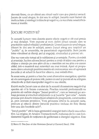devenit firesc1 ca un obicei sau ritual vechi care si-a pierdut sensul.
Jucate de unul singur, în doi sau în echipa, Jocurile sunt factori de
ineficacitate si strategii indirecte si negative, cu rezultate nesatisfaca-
toare si inutile.
JOCURI POZITIVE?
În aceasta lucrare vom descrie aceste efecte negative cât rnai precis
si mai detaliat. Vom expune si vom defini jocuri uzuak care se
practica în cadrul relatiilor profesionale. Uneori jucate de unul singtlr;
alteori în doi sau în echipa,. aceste Jocuri atrag sau irnplica un
"public" si, în ansamblu, ne paraziteaza organizatiile. Sunt jucate
între v€tnzatori si clienti, sefi si angajati, sindicalisti si patroni etc.
Dar nu vom uita totusi sa le subliniem si avantajele. Pentru ca exista
si avantaje. Jucam adesea Jocuri penh'u a sirnti ca traim sau pentru a
obtine o atentie pe care stim ca nu o meritam ori nu stim s-a cerem
aItfet într-o maniera mai autentica sau n'lai intima. Apoi va propu-
nem câteva strategii pozitive menite sa contIacareze sau sa opreasca
Jocurile si sa aduca in locul lor altceva, :::naisatisfaciHor.
În acest sens, si pentru a face loc unei alternative energetice, speram
sa va convingem ca putem trai, putem munci si putEm sa ne atingem
obiectivele si fara manipulari negative sau steriJe.
Exista multe Jocuri care se abat de la aceasta dimensiune negativa si
speram sa vi le facem cunoscute. Practica noastra profesionala ne
permite sa vorbim desprE IIJocuri pozitive", care se bazeaza pe ace-
leasi procese si structuri relationale ca si J ocurHe If pervers eli • Aceste
procese pot descrie interactiuni relationale progresistc, constructive
si, prin urmare prozitive. Vom prezenta câteva în aceasta carte,
precum si câteva dintre Jocurile pozitive incluse de Eric Berne
într-una. din lucrarile sale2).
"Jocul pozitiv" sta la baza gestionarii energ1<eiindividuale sau colec-
tive. La origine, în Analiza Tranzactionala,. notiunea de este fun··
damentallegata de notiunea de gestionare a energiei negative. Este
2) Bern= E. Des Jeux et des Hommes (Jocuri si Oameni) SeuiL 1996
16
 