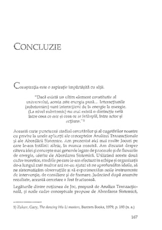 l·....,O' 1 ~.el- T T1"'71-"I . 1 / "
•••• .. ..L 'J _1..1 ,,=) LL .C
r"""
•.....<onspiralia este o aspiratie imparti'isita cu altii.
"Daca exif;ta un ultim element constihltiv al
universului, acesta este en2rgia pura ... Interactiunile
(subatomice) sunt Î1îteractil1ni de la energie la energie.
("1 •..• 0.1 î··h;:.:"h ,;  ., ~.-"J">c.-.-: .-. 1-~-;<"I '.' -+1 t'p r tV,Lanlh .•SU.L.eC..Jmo,c; nl~L,~. eX.sea o GlSclnCtL ~tea
între ceea ce este si ceea ce se ft1.tâmpla, între actm si
actiune,"l)
Aceasta. cartc p,-mcteaz2_stadiul cercetaxilor si al cugetaxilor noastre
cu pnviTe la. unele apIic2tii ale conceptelor Analizei Tranzactionale
si ale Abordarii Sistemice. Am prezentat aici mai rnulte Jocuri pe
care le~aln îlltâlrlit ziln.ic, Îl1 mUT1.ca :n.oastra. }rn discutat d.esI-:n"e
câteva idei si concepte mai gener2de legate de procesele si de fluxurile
de energic, oferite de Abordarea SiE.temica. Utilizând aceste doua.
cad.re teoreticeJ' studiile }Jecare efectuat in ecl1.ipe si orga11izatii
de-a lungul mai lrm1tur ani ne-an ajutat sa.ne aprofundam ideile, sa
ne sistematizam observatiile SI sa experimenhhn noile instru:mente
de interventie, de consiHere si de fonrlare. Judecind dupa anumite
rezultate, aceasta cercetare a rost fructuoasa.
Legaturile dintTe notiune a de Joc, propusa de Analiza Tranzactio-
nala, si noile cadre conceptuale propuse de Abordarea Sistemica,
1) Zukav, Gary, The dancing Wu Li mas ters, Bantam Books, 1979, p. 193 (n. a.)
167
 