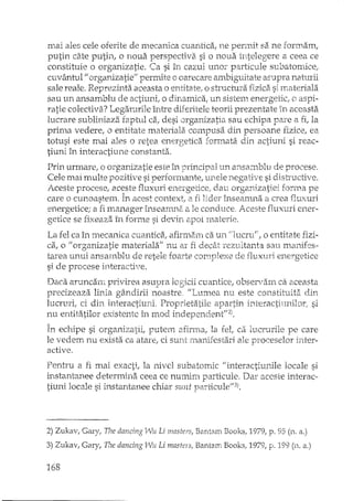 mai ales cele orerite de mecanica cuantica, ne pennit sa ne formam,
putin câte putin, o nouEi perspectiva si o noua întelegere a ceea ce
constituie o orgiL"'1izatie. Ca si în cazul unor particule subatomice,
cuvântul fJ organizatiell permite o oarecare ambiguitate asupra nah.lYii
sale reale. Reprezinta aceasta o entitate, o structura fizica si materiala
sau un ansamblu de actiuni, o dinamica, un sistem energetic, o aspi-
ratie colectivi:i? Legaturile Înrre diferitele teorii prezentate În aceasta
lucrare subliniaza faptul ca, desi organizatia sau echipa paTe a fi, la
prima vedere, o entitate materiala compusa din persoane fizice, ea
totusi este mai ales o retea energetica formata din actiuni si reac-
tiuni în interactiune constanta.
Prin urmare, o organizatie este în principal un ans3.::nblll de procese.
Cele mai multe pozitive si performante, unele negative si disti'uctive.
A 'p n ~n" r to L'q ••.••• 1 D'" i';~ d"" "n'~ '-i ; f --_ ceSL .t'roL~S'-fa~~s '- llv.Xlld e.1dge'LC.e; .au orgC."ULa~ce,.01.111a pe
care o cunoastem. In acest context, a fi lider înseam.1îa a crea flux uri
energetice; a fi manager î.nseamna a le conduce, Aceste flux uri ener-
getice se fixeaza în forme si devin apoi rnaterie.
La fel ca în mecanica cuantice" afirmam ca.un "lucru", o entitate fizi-
ca, o il organizatie materiala" nu ar fi decât rezultanta sau manifes··
tarea unui arlsarnbhl de retele foarte cornT)Iexe de i1ux1J.riertergetice
si de procese interactive.
Daca aruncarn privirea asupra logicii cuantice, observam ca aceasta
precizeaza linia gândirE noastre. IILumea nu este constituita din
lucruri, ci din interactiuni Proprietatile apartin interactiunilor, si
nu entitati10r existente în mod independent"2).
în echipe si organizatii, putem afirma, la fet ca lucrurile pe care
le vedem nu exista ca atare, ci sunt rnanifestari ale proceselor inter-
active.
Pentru a fi mai exactit la nivel sub atomic "interactiunile 10cale si
instantanee determina ceea ce numiriI particule. Dar aceste interac-
tiuni Ioeale si instantanee chiar sunt paxticule"3).
2) ZukavI Gary, The dancing ll!u Li masters, Bantam Books, 1979, p. 95 (n. il.)
3) Zukav, Gary, The dancing Wu Li mas ters, Bantam Books, 1979, p. 199 (n. il.)
168
 