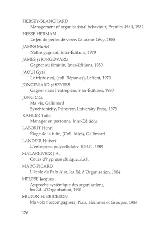 HERSEY-BLANCHARD
Management of organisational behavi01.1r; Prentice-Hall; 1982
HESSE HERI1AN
Le jeu de perles de vene; Cahna:rm-IA2vy! 1955
]AMES Muriel
Naître gagnant Inter-EditiO:is ..1979
JAMES si JONGEWARD
Gagner au feminin; Inter-Eclitions, 1980
JAOUIGysa
T IT' 1" ~ ,,' ('""1' 1?-". '<: , T fC.~ t 197':>,-,e. lp"e llleJl, '-u 1.ncponc.e:;j; c...aLl'Jn.; .. .J
JONGEvV ARD si SEYERS
Gagner dans llentreprise; Inter-Editions, 1980
]U1!G CG.
Ma vie, GaJJ.imaTd
Synchronidty; Princeton University Press! 1973
KAHLER Taioi
Manager en person:nel Inter·Editions
LABORIT Henri
Eloge de la fuite! (CoD. Idees); Gallimard
LAl'JI)IER !-Itlbert
L' entreprise polycelltllaire,r
MALA.I<El-IICZ J.A.
COlHS d'hypnose diniqu2, E.s.F.
1989
MAJ~C.PICARD
L de Pal a Alto, les Ed. d'Organisationj 1984
];IELESE Jacques
Approche systeIT'ique des organisations;
les Ed. d'Organisatioli, 1990
MILTON H. EF:.ICKSON
Ma voix t'accompagllera, Paris, Hommes et Groupesj 1986
176
 