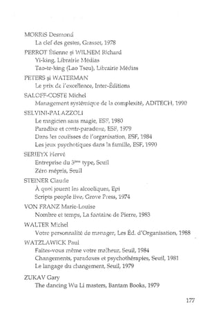 rv10RRIS Desmond
I-!aelef des gestes, Grasset 1978
PERROT Etienne si 'IVILHEM gkhard
Yi-king, Librairie ]ledias
Tao-t<>king (Lao Tseu), Librairie l'M:dias
PETERS siI,VA.TERMAN
Le DrlX de l' excel1ence, Inter-Editions"
SALOFF-COSTE l'vlichel
Management systemiq12e de la complexih~, ADITECFC 1990
SELVINI -PALAZZOLI
Le !nagicien sans magie; ESF1 1980
l='aradixe et contr-paradoxe, ESF: 1979
Dans les coulisses de l'organisation; ESF, 1984
Les jeux psychotJques dans la famille, ESF, 1990
SERIEYXHerve
Entreprise du 3eme type, Senil
Zero mepris, Senil
STEINER C1aude
A quoi JOuent les akooHques, Epi
Scripts people livel Grave Pl'ess, 1974
VON FRANZ rv'Iarie,"Louise
Nombre e1.temps, La fontaine de PieIre, 1983
WALTER Michel
Votee personnalite de r.nanager, Les Ed, d'Organisation, 1988
vVATZLAVICK Paul
Faites-vollS meme vatre malheur, Senil, 1984
Changements, paradoxes et psychotherapies, Senil, 1981
Le langage du changement, SeuiL 1979
ZUKAVGary
The dancing Wu Li masters, Bantam Books, 1979
177
 