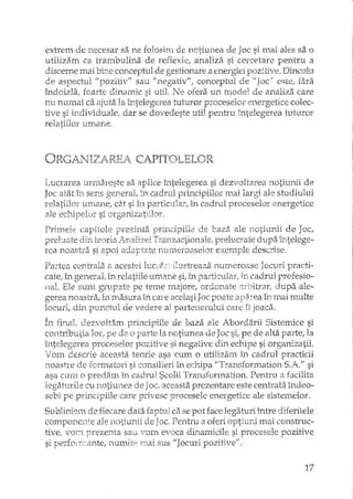 extrem de necesar sa ne fo108irn de notiunea ele Joc si l11&iales sa o
utilizam ca trambulina de reHexie, analiza si cercetare pentru a
discerne mai bUle conceptul de gestionare a energiei pozitive. Dincolo
de aspectul II pozitiv" sau "negativ", conceptul de este, fara
îndoiala; foarte dinamic si util, Ne ofera un rnodel de analiza care
nu numai ca ajuta la întelegerea tuturor proceselor energetice colec-
tive si individuale,' dar se dovedeste util pentru j'ntelegerea tuturor
relatiilor tlITlarie.
ORGA1'JIZAREA CAPITOLELOR
Lucrarea urmareste sa aplice întelegerea si dezvoltarea notiunii de
Joc atât în sens general, în cadrul principiilor mai largi ale studiului
relatiilor UITlane, dJ si în particular, în cadrul proceselor energetice
ale ecl1.ipelul" si organizatiilor.
PriT11ele capitole prezinta }}rin.cipiiL--~ eie baza ale 115..Ttillnii de Joc!
preluate elin. teoria in.,alizei Tranzc1ctioI1ale: prelucrate d~u_pah"ltelege-
V" .,. 1 1"rea noastra SI apOI aaar-itate rlll111J2roaseor exernp e descrlse.
Partea centralEi '" acestei h.:câhl ilustreaza numeroase Jocuri practi-
catel L."1 generat în relatiile um8.ne si, în particular, in cadrul profesio-
nal. Ele sunt grupate pe teme majore, ordonate arbitri'!f, dupa ale-
gerea noastra, în masura în Gu-e acelasi Joc poate in mai multe
locuri, din punctul de vedere al partenerului eate îl joaca.
In final" dezvoltam principiile de baza ale Abordarii Sistemice si
contributia lor, pe de o la notiunea de Joc si, pe de alta parte, la
întelegerea proceselor pozitive si negative din echipe si organizatii.
VOUl descrie aceasta teorie asa cum o utilizam il! cadrul practicii
noastre de Îormatori si consilieri în echipa "Tl"ansforD:lation S.A." si
asa CL1r:n o predarn în cadrul Scolii Transformation. Pentru n facilita
legaturile cu notiunea de Joc, aceasta prezentare este centrata. îndeo-
sebi pe principiile care privesc procesele energetice ale sistemelor.
Sublh,j0m de fiecare data faptul d.se pot face legaturi mtre diferitele
componente ale notiunii de Joc. Pentru iloferi optiuni mai ,:onstruc-
!ivei V01Y, prezenta sau vom evoca dinamicile si procesele pozitive
si perfonTeante, numite Illai sus "Jocuri pozitivefi•
17
 