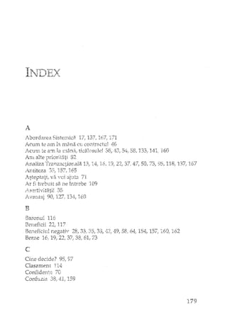 I-'"Tr~~-r' 'v1'J ~L,fr~./,,.
A
Abordarea Sisternic2 137, 171
l.C'UITl te ar.rlla~rl1ân;~Cl:i CO:ittractuJ 46
JCnn1 te arrLla rnânar ticalosvJei 38,
J.'r1'l. alte priori.t2iti 82
A_naliza "rran_z3.ction_ala 13; IL1: 16,
i~.ntiteza 35, 157r 165
./steptati/ VEi voi ajuta 71
i.f fi h'ebu.it sa ne întrebe 109
35
?'"v8xLtaj 901 127r 13.~j:,160
Il
58,133,
37., 47j 50,
160
118r 137" 167
Baronul 116
I~erieficii 22,' 117
Be11eficivJ n_egativ 28} 33,' ~5,J,,jO,
Ber:ne 16,19/22,37,,38/61,73
"-'
L
Cine decide'? 95, 97
Clasament n4:
Confident;:; '70
Conf1J.zia 38,41, }59
49,58; 6·:t 154, IS7; 160, 162
179
 
