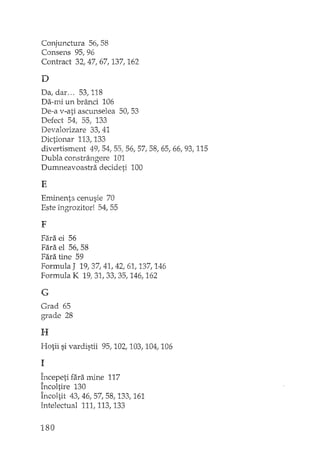 Conjunctura 56, 58
Consens 95, 96
Contract 32, 47, 67, 137, 162
D
Da, dar ... 53,118
Da-mi un brânci 106
De-a v-ati ascunselea 50,53
Defect 54, 55, 133
Devalorizare 33, 41
Dictionar 113,133
divertisment 49,54, 55/ 56, 57, 58, 65, 66, 93, 115
Dubla constrângere 101
Durrmeavoastra decideti 100
E
Eminenta cenusie 70
Este îngrozitorl 54, 55
F
Fara ei 56
Fara el 56, 58
Fara tîne 59
Formula J 19,37,41,42,61, 137,146
Formula K 19,31,33,35, 146, 162
G
Grad 65
grade 28
H
Hotii si vardistii 95, 102, 103, 104, 106
1
Începeti fara mine 117
Încoltire 130
Încoltit 43,46, 57, 58..133, 161
Intelectual 111, 113, 133
180
 