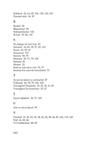 Publicul 25,63,65,106,128,149,160
Punctul slab 38,39
R
Racket 50
Raspunsul 38
Retroproiector 132
Roluri 24-26, 160
s
Sa câstige cel mai bun 81
Salvator 20-23, 25, 57, 85, 160
Scena 53,59,60
Secesiune 121
Secrete 69, 70
Sistemic 29,73,79,138
Spionaj 83
Steiner 23
Sunt cu adevarat nuli 76,77
Sunteti într-adevar forrrddabil 70
T
Te am la mâna cu contractul 47
Tribunal 44, 78, 79, 100, 125
Triunghiul Dramatic 19,22,26,31,85
Triunghiul lui Karpman 19,22
T
Tapul ispasitor 56, 77, 160
u
Uite ce mi··ai facut! 59
V
Victima 14,20,22,25,38,42,49,58,64,85,106,119,160
Viol 61,63,66
'ii"11 intelectual 68,69
182
 