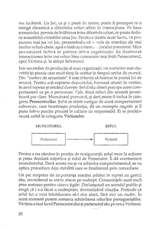 ma Jucatorii. Un Joc, ca si o piesa de teatru, poate fi perceput ca o
intriga dinamica a diferitelor roluri aBate în interactiune. Pe baza
scenariului permis de întâl1tireaîntre diferitele roluri, se poate dedu-
ce ansamblul criteriilor unui Joc.Pentru iIilustra acest lucru, VEi pro-
punem mai jos nn Joc, prezentându-va ( ceTiede interfete ale mai
multor roluri-cheie, apoi o lista cu criterii Jocului prezentat. Mica
povestiaara fictiva se petrece într,·o organizatie. Ea iIustre2lza
interactiune a între trei rohu'i bine cunoscute: mai întâi Persecutorul,
apoi Victima si, la sfârsit Salvatorul.
Într-un atelier de productie al unei orgardzatii, un lTtUncitormai raz-
vraJit îsi pierde cam mult timp la vestiar în timpul orelor de munca.
Din "motive de securitate" îi este interzis sa fun,eze la pastuIIui de
mundî.. Pentru a-si exprima dezacordul, fumeaza atunci în vestiaYI
in mod repetat si oricând doreste, Sehl1sau direct percepe acest com-
portament ca pe o provocare, Cele doua roluri din aceasta. poves-
tioa:rapar clare. Muncitorul provoaca, si deci poate fi h,clus în cate-
goria Persecutorilor. Seful se simte nesigur de acest comportarnent
subversiv, care încetineste productia, dEiun exemplu negativ si îl
pune într-o pozitie proasta în calitate de responsabil. El se pozitio-
ncaza astfel în categoria VictimeloI.
MUNCITORUL
r ~ pe~~ecutlJr
SEFUL
r I
-----~l Victima I
Pentru a nu rarnâne în pozitia de nesiguranta, seful trece la actiune
si preia deodata initiativa si rolul de Persecutor. Îi da avertisment
muncitorului. Daca acesta nu-si va schimba comportamentul, se va
aplica procedura deja stabilita care se finalizeaza prin concediere,
Un pic surprins de lIllportanta reactiei sefului Ll1 raport cu gestul
saul muncitorul se simte atacat pe nedrept. Consecintele sunt mult
prea serioase pentru câteva tigari. Declanseaza un scandal public si
strigElca i s-a facut o nedreptate, dramatizând situatia. Pretinde ca
seful lui a vrut întotdeauna saA dea atad, fara nici un 111.otiv.În
acest moment putem remarca schimbarea rolurilor protagonistilor.
Victima a luat locul Persecutorului sipaxtenerulsau pe cea a Victimei.
20
 