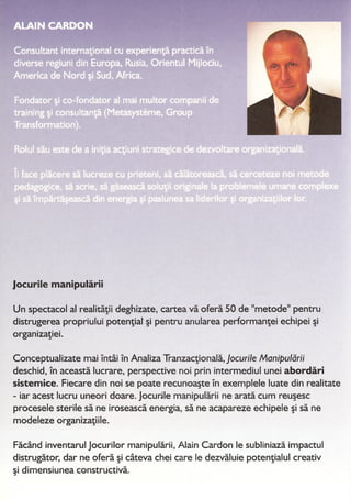 "4 ••• 11": ~. t";
-
_1f'I(._l •• 1_)-;1.11 •• ,.
_III.
•-._J1I":II;.J,I_1 g.lt)"..., l:'1-
~~:~~~---~
...~ hr;Th~~ ~1I."'1'i1'SlrflilnÎt
.!;1..11'lnl~~~~i;r~~~1~'t
Jocurile manipularii
Un spectacol al realitatii deghizate, cartea va ofera 50 de "metode" pentru
distrugerea propriului potentiat si pentru anularea performantei echipei si
organizatiei.
Conceptualizate mai Întâi În Analiza Tranzactionala, Jocurile Manipularii
deschid, În aceasta lucrare, perspective noi prin intermediul unei abordari
sistemice. Fiecare din noi se poate recunoaste În exemplele luate din realitate
- iar acest lucru uneori doare. Jocurjle manipularii ne arata cum reusesc
procesele sterile sa ne iroseasca energia, sa ne acapareze echipele si sa ne
modeleze organizatiile.
Facând inventarul Jocurilor manipularii, Alain Cardon le subliniaza impactul
distrugator, dar ne ofera si câteva chei care le dezvaluie potentialul creativ
si dimensiunea constructiva.
 