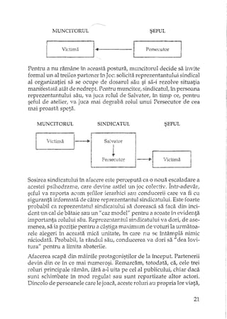 lVIUNCITORUL
V .. v] rlCt1ma I-<Il------------· --l
SEFUL
Persecutor lI
Pentru a nu ramâne în aceasta postura, muncitorul decide sa invite
formal un al treilea partener h"1JOC: solicita reprezentantului sindical
al organizatiei sa se ocupe de dosarul sau si sa-i rezolve situatia
manifestata atât de nedrept. Pentru muncitor: sindicatul; în persoana
reprezentantului sau, va juca rolul de Salvator, L."l. timp ce, pentru
seful de atelier! va juca mai degraba rolul unui Persecutor de cea
mai proasta speta.
MUNCITORUL SINDICATUL SEFUL
II P'
L vIctima
; r
1---+1
I !I,
I
Salvator I
l !
Persecutor J----iP~'ictima
Sosirea sLlldicatului în afacere este perceputa ca o noua escaladare a
acestei psihodrame, care devit,e astfel un joc colectiv. Într-adevar,
seful va raporta acum seiilor ierarhici sau conducerii care va fi cu
siguranta informata de catre reprezentantul sindicatului. Este foarte
probabil ca reprezentatul sindicatului sa doreasca sa faca din inci-
dent un cal de bataie sau un fi caz model" pentru a scoate în evidenta
importanta rolului sau. Reprezerttantul sindicatului va dori, de ase··
menea, sa ia pozitie pentru a câstiga maximum de voturi la urmatoa-
rele alegeri în aceasta lTricaunitate, în care nu se întâmpla nimic
niciodata. Probabil, la rândul sau, conducerea va dori sa "dea 10'11-
tt11'a"pentru a limita abaterile.
iUacerea scapa din mâinile protagonistilor de la început. Partenerii
devin din ce în ce mai numerosi. Remarcam, totodata, ca, cele trei
roluri principale ramân, fara a-l uita pe cel al publicului, chiar daca
sunt schimbate în mod regulat sau sunt repartizate altor actori.
Dincolo de persoanele care lejoaca, aceste roluri au propria lor viata,
21
 