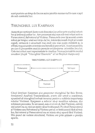 sunt purtate un timp de fiecare actor p;1niiîrl momentul în care scapii
de sub controlul lor.
Aceasta povestioara ilusbeaza dinamice. Jocurilor prin studiul roluri-
lor si interactiunilor 101'. Am prezentat mai sus cele trei roluri active:
Persecutorul, Salvatol'ul si Victima. Persoanele caxe îsi asumaaceste
roluri pe timpul unei secvente de Joc, i..~teractioneaz6. dupa anumite
reguli! urmeaza o structura mai mult sau mai putin stabilita si,
sfâxs1t,trag anmnite avantaje sau beneficii personale. }'.cest ansamblu
pe care îI preze;'1tam mai jos permite evidentie'"ea criteriilor Joc-elui.
Cele trei roluri sunt reprezentate în Analiza Trzu:1zactionala în modul
'f' ".~ ""} (:L,-; v /I:-·r' ..•·;,~""'·.-.h·l1 {') .•.... t ql'rlf CII 1 ~ C;~p.•-.l".,.~- -K- ';:"j"j4"f '"! 1~'t,rIlt2l.0r o.'-<p21 o.LUJ.,o"Ll. LJ.ian,t •. ::L d o.U"'._t.t.'dc...[! ~"plL.a,,}.
'fRltTNGI--IIUL LUI K,ARPjIi:,.r-",J
Când Stephen Karpnlan si-a prezentat triunghiul lui Eric Bemc;
fondatorul Analizei Tranzactionale, (:1r.:esta din urma a reactionati
spunând ca triunghiul trebuie inversat pentru a sublinia importanta
rolului Victimei. Karpman a refuza~: sa-si modifice schema, dar
relateaza povestea. În tot cazul, este evident ca, fara Victima, ceilalti
doi actori nu au nici un motiv sa se î'ntâlneasca. Pe când Persecutorul
si Victima sau Salvatorul si Victhn.a pot sa se întâlneasca fara al trei··
Im, 5a1vatoru1 si Persecutom1 nu au nin1.1c sa-·si spuna fara Victima.
Din punct de vedere structural, Victima are prin ..t:l.rlTl~reo pozitie
aparte.
 