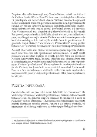 Dupa un 2tltanalist tranzactional, Chude Steiner, exista doua tipuri
de Victime foarfeduerite. Sunt Victime care cauta sa-si dezvolte rela-
tii privilegiate cu Persecutorii. Aceste Victime provoaca, agaseaza
si, într-o anumita maniera, persecuta cu scopul de a fi persecutatc la
rândullorl reduse la tacere, batute sau denigrate. Este cazul studen-
tului razbunator care insulta corpul profesoral pentru a-l provoca.
Alte Victime cauta mai degraba sa-si dezvolte relatii cu Salvatorii.
Fac greseli, se pun în situatii dificile, cauta ajutorull se sprijina reci-
proc, se plâng si se sustin. Aceste Victime seamana cu cele pe care }e
întâ.lnim mai degraba 1','1 institutiile sociale decât I'n penitenciare. In
generat dupa Steiner, "Victimele cu Persecutorii" atrag putini
Salvatori, si "Victimele cu Salvatorii" nu-i intereseaza pe Persecutori.
Aceasta :Jbservatie a lui Steiner dezvaluie aspectul repetitiv al dina··
rrdcii Jocurilor, care este oportLm sa-I subliniem aici. În viata. exista
persoane cu adevarat victime in situatii pe care nu le-au provocat.
Acestea sunt victime reale. În cazul Jocurilor si al situatiilor pc care
le vom descrie aici, vorbim mai degrabZi de persoane pe care le putem
numi Victime II profesionale". Ele se regasesc în mod repetat în situa-
tie de Victima, iar Jocurile b care participa seamana foarte mult.
Pentru a face deosebirea cu victimele reale, vom scrie cuvântul cu
majuscula atât pentru lictimele profesionale, cât si pentru partenerii
lor de Joc.
POZITIA INFERIOARA
Consideram util sa. precizam acum tehnicile de cOl'nunicare ale
Victimei profesionale. Victimele profesionale, mai ales cele care cauta
Salvatori sunt în general stapcîni încercati în utilizarea a ceea se
I'umeste "pozitia inferioara"l). Numeroase Jocuri descrise în aceasta
lucrare ilustreaza aceasta putere. Pentru a da câteva exemple, va
propunem sa va imagina-ti scena care însoteste dialogul urmator:
1) Multumesc lui Jacques Antoine Malarewicz pentru pregatirea si c1arificarile
sale asupra acestei pozitii relationale. (n.a.)
23
 
