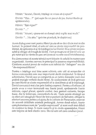 HENRI: U Atunci, David, întelegi ce vreau sa-ti spunt'
DAVID: "Hrn .. ,7" (priveste fix un punct de jos, î:ncruntândv,,··si
sprânceneJ.e).
HENEI: {(Esti sif,'Ur?"
DAVID: fI ••• fI
HEI'-TRI: "Atunci" spune-mi ce doresti sa-ti explic mai H1Ult."
DAVID: ",. }.Ju stiu." (privire pierduta, în departare)
Acest di~log enervant pentru Hered poate sa ne dezvaluie mai mLllte
lucruri. In primul râncl; el este cel care se sirnte responsabil de pro-
blema; de aplicarea ei si de întelegerea lui David, El se simte respon,·
sabil si obligat sa-I traga de limba. Vom presupune ca David este un
pic netot si e la vârsta de sase ani (ceea ce nu este cazul intotdeauna).
S-a demonstrat ca aceste tehnici sunt folosite de adulti în numeroase
organizatii. Acestea servesc în principal la pasarea responsabilitatii.
Conform aceshli punct de vedere sunt telLuici de fi delegarell sau de
"de-responsabilizare".
Penh'u R întelege ntai bine acest schimb, este util sa remarcam cEi
forrna comunicarii este mai importanta decât continutul. În tirrmul, 1.
schimbuluil David care se comporta ca un netotl foloseste rnuit mai
putina energie verbala decât Henri. Se multumeste sa faca grimase
pe care Hertri se simte responsabil sa le descifreze si sa le înteleaga.
David comunidi. mai ales prin limbaj corporal. Pentru a fi eficace! el
poate avea o voce tremurata sau foarte joasa, sprâncenele foarte
ridicate, capul plecat, spatele curbat! face gesturi ezitante, îrlcepe
fraze, dar le întrerupe, cenzurându-le etc. Toate aceste sr.categii au
ca efect sa-I atraga pe J-Iemi fie într-o posturii de Salvator, obligat la
eforturi enorme penrru a-l ajuta, fie în calitate de Persecutor, enervat
de aceasta debilitate mintala prelungita. Aceste doual'Ol!:ll'i, foarte
complementare sunt de "pozitie superioara" si sunt mult mai dificil
sustinut În timp. În toaJe cazurile si în ciuda aparentelor, Bemi
este 'impins sa faca efectiv ceva, David este cel care conduce j()cu1.
24.
 