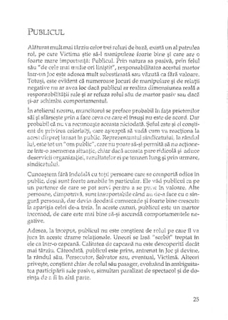 PUBLICUL
AIatu:ratmlutu'lai târziu celor trei :roluri de baza; exista un al patrulea
rol, pe care Victima stie sa-I manipuleze foarte si care are o
foarte mare importanta: Publicul. Prin natura sa pasiva, prin
sau /! de cele mai nmlte ori linistit.", responsabilitatea acestui martor
înh'-un Joc este adesea mult subestimata sau vazuta ca fara valoare.
Totusi, este evident ca numeroase Jocuri de manipulare si de
negative nu ar avea loc daca publicul ar dimensiune a reala a
responsabilitatii sale si ar refuza rolul StlU de martor pasiv sali daca
si--ar schimba comportamentul.
În atelierul nostru, nrundtorul se preface probabil în fata
sai si sfârseste prin a face ceva cu care el tnsusi nu este de acord. Dar
probabil ca n•..::a recunoaste aceasta :-dciodata. Seful este si el consti-
e11t de privirea celorh11tii care asb:::apta sa ~/adEiCl1111'lEi reactiona la
acest eHspret larlsat 111F'tlblic. Reprezerâ:C:lltul sindicatll1ui/ la rârtdul
I-ui, este tot lU1 U om p"Llblicif? care li.ll kfoate sa-si peITllita sa nu. actioT1e-
ze într-o asernenea situLaJtjE;; chim' daca aceasta pare ridicola si aduce
desey·vicii organ.izatieiJ rezD.ltatelciT ei pe terI112rt lung si pri1111rrrlare,#
sindicatului.
Cunoastem fara ÎIl.doiala cu persoan.e care se corrlporta odios Ln
public! desi sunt foarte amabile în particular, Ele vad publicul ca pe
lIrt parh-?11er de care se pot ser'/l pentru a se plE1C in valoare. iJte
persoa11e1 dirrq)Oh~i'va,' Sllnt ins1_1portabile câ~ndati o_e-a face cu c sin-
gura persoana, daT clevin~deodata cumsecade si foarte bine creseute
Ia ap~ritia celei de-a [-.ceia.În aceste cazuri, publicul este un rnartor
incomod, de care este 111ai bine sa-si ascunda comportamentele ne-
gative.
Adesea, la bceput, publicul nu este constient de rolul pe care îl va
juca în aceste drame relationale. Uneori se lasa, il sorbit" treptat în
ele ca tri."tr~oc8.1Jcana. Calitatea e1.e capcarla nu_este descoperita_ decât
mai târziu. Câteodata, publicul este prins, antrenat in Joc si devine.,
la rândul sau, PersecutoT, Salvator sau, eventual, Victima. Alteori
priveste, constient chiar de rolul sau pasager; evoluând in ambiguita-
tea participarii sale pasive, simultan paralizat de spectacol si de do-
riIlta ele 8.fi îlt alta F-arte.
25
 