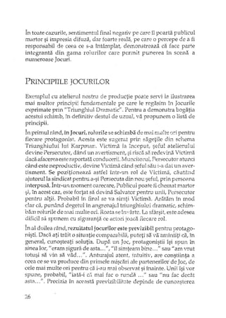În toate cazurile, sentimentul final negariv pe care îl poarta publicul
martor si impresia difuza, dar foarte reala; pe care o percepe de a fi
responsabil de ceea ce s-a întâmplat, demonstreaza ca face parte
integranta din gama rolurilor care penult punerea în scena a
numeroase JocurI,
PRINCIPIILE JOCURILOR
Exernplul cu ate1ierul nostru de productie poate servi la ilustrarea
mai multor principii fundamentale pe care le regasim în Jocurile
exprimate prin JlTriunghiul Dramatic". Pentru a demonsh'a bogatia
acestuiîchimb; în definitiv destul de uzual; va propunem o lista de
principii.
A • A dA' • '1 1..' bV d . ,..In pnrnulran .,1nJocun,foIu:rhe se SCn.H::n il. ·emal nn.Ilte nD pentru
fiecare protagonist. Acesta este sugerat prin sagetile din schema
Triunghiului lui KarpIYlan. Victima la lnCeptlt, seful atelierului
devine Persecutorl dând llr1 avel-tisment, si risca si'iredevina Victima
daca afacerea este raportata conducerii. rv1uncitoruI,Persecuto:rah.mei
când este neproducti v,devine Victima când seful sau i-a dat un aver-
tisment. Se pozitioneaza astrel într-un rol de Victirna, cautând
ajutorul la sindicat pentru a-si Persecuta din not~seful, prin persoana
interpusa. Într-un moment oarecare, Publicul poate fi chcruat martor
si, în acest caz, este fortat sa devina Salvator pentru unii, Persecutor
pentru altii. Probabil în final se va 8irnt1Victima. Aratan::lîn mod
dar caI punând degetul în angrenajul triunghiului dramatic, schim-
bam rolurile de mai ~multeori. .Roataseî:oyârte.La sfârsit, este adesea
dificil sa spunent cu siguranta ce actori joaca fiecare rol.
În al doilea râ.ndt rezultatul jocurilor este previzibil pentru protago··
nisti. Daca ati trait o situatie comparabila, p1..1tetisa.va amintiti ca, in
general; cunosteati. solutia. Dupa. llr1 Joc, protagonistii îsi spun în
sinea IOf; "erarn sigura de asta ...",I/îl sim~teambine ..." sau" am vrut
totusi sa vin sa.vad ...". Anturajul atent, intuitiv, are constiinta a
ceea ce se va produce din primeJem.iscari ale partenerilor de Joc, de
cele mai multe ori pentru t::a i-au mai obSl~rvatsi înainte. Unii îsi vor
spune, probabil, "'iata-i ci'!mai fac o runda ..." sau "nu fac dec8_t
astR .. ,". Precizia în aceasta previzibilit;:lte depinde de cuno2'_sterea
26
 