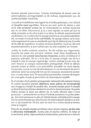 fiecarei situatii particulare. Trebuie bineînteles sa tinem cont de
persol}alitatea protagonistilor si de cultura organizatiei sau de
particularitatile mediului.
lceasta previzibilitate este legata de al treilea principiu, care afirma
cii Jocurile sunt repeHHve. Într-un caz reat seful de atelier a mai
avut dejap±obabil acelasi tip de interactiune cu acelasi muncitor
sau cu un altul. J'v'Iuncitorut si et a mai repetatI cu acest sef sau cu
altul, prestatia sa de rebel si stie la ce duce. In sfârsit, reprezentantul
sindicatului, si-a rodat rolul în situatii similare si, ca o mah'TIuta batrâ-
na, cUlloaste eventual toate subtilitatile. Se ajunge adesea ca in anu-
r..~re organizatii în care se manifesta acest tip de interactiune, JocuriIe
sa fie atât de repetitive, la atiHea nivelmi ierarbce, încât au devenit
ritualuri periodice si previzibile care nu mai surprind pe nimeni.
Astfel, in multe contexte. colective, fie ele echipe sau organizatii,
JocurUe fac parte din peh,ajul cotidian. Snnt chiar linistitoare in
maE;ura în care permit structurare a timpului, acesta constituind al
patmlea principiu. De la o zi la alta, in aceeasi echipa, sau de la o
echipa la alta în aceeasi organizatie, vedem aceleasi Jocuri care ab-
sorb timpul si energia numerosilor protagonisti. Pâ.na la sfâ.rsitJ
rolurile unora si altora sLnt previzibile, pozitiile lor sunt afisare;
fiecare stie cum si cu cine sa intr actioneze, cu un maximum de previ-
zibilitate. Seful se compertamtr-un fel cunoscut, muncitorul aseme-
nea, nu este nimic nou. Pe ansamblul partenerilor, aceasta da impre-
sia unei grile rituale si previzibile de interactiune sociala.
În al cincilea rzmd, pentru protagonisti, interactiunile adesea intense
în cadrul Jocurilor permit obtinerea unor semne de recunostinta
sau atragerea atentiei în mediul sau. Aceasta atentie poate fi simpla.
si directa daca problema ramâne la nivelul a doua persoane. Se poate
obtine atentia si daca una dintre ele va vorbi ulterior unei a treia
persoane - prezentându-se drept Victirna, aceasta se va putea plân-
ge.1LllUmite persoane nu stiu S8 obtina atentia celorlalti pentru reusi-
tele lor profesionale sau sa se bucure de interactiunile pozitive si inti-
me cu aproapele lor. Un Joc este un mod ae a exista social si intens,
chiar si negativ.
Dincolo de simpla atentie sociala pe care o poate 8sigura, tin JDe este
o afimntie existentiala. Acesta este al fascJ<=:acriteriu. În timp ce
muncitorul, sefuL reprezentantul sindicatului, patronul si e'entual,
27
 