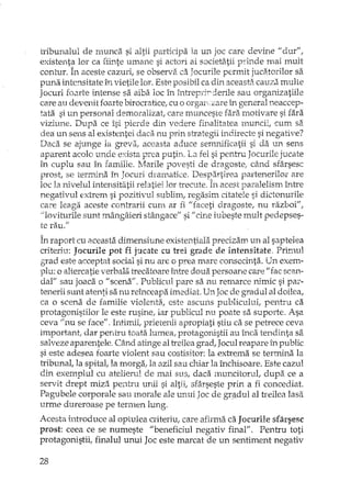 tribunalul de munca si altii participa la un joc care devine II dUTII,
existenta lor ca fiinte umane si actori ai societatii p-ril1de mai mult
contur. În aceste cazuri, se observa ca Jocurile permit jucatoril ar sa
puna intensitate ÎI, vietile lor. Este posibil ca din aceasta cauza multe
Jocuri foarte intense sa aiba loc În întreprjrderile sau organizatiile
care au devenit foarte birocratice, cu o orgaIL:are în general neaccep-
tata si un personal demoralizat, care munceste fara motivare si fara
viziune. Dupa ce îsi pierde din vedere finalitatea muncii, cum sa
dea: un sens al existentei daca nu prin strategii indirecte si negative?
Daca se ajunge la greva, aceasta aduce semnificatii si da un sens
aparent acolo unde exista prea putin. La fel si pent':u Jocurile jucate
în cuplu sau în familie ..Marile povesti de dragosteI dnd sfârsesc
prost, se termina în Jocuri dramatice. Despartirea partenerilor are
loc Ia nivelul intensitatij relatiei lor trecute. În acest paralelism între
negativul extrem si pozitivul sublim, regasim citatele si dictonurile
care leaga aceste contrarii cum ar fi "faceti dragoste, nu razboi",
>11oviturilesunt mângâieri stângace" si" cine iubeste mult pedepses-
te rau.1I
În raport cu aceasta dimensiune existentiala precizam un al saptelea
criteriu: Jocurile pot fi jucate cu trei grade de intensitate. Primul
g-:radeste acceptat social si nu are o prea mare consecinta. Un exem-
plu: o alterca tie verbala trecatoare între doua persoane care" fac scan-
dal" sau joaca o "scena". Publicul pare sa nu remarce nimic si pm"-
tenerii sunt atenti sa nu reî.nceapa imediat. Un Joc de gradul al doilea,
ca o scena de familie violentEi., este ascuns publicului, pentru ca
protagonistilor le este rusine! iar publicul nu poate sa suporte. Asa
ceva" nu se face", Intimii, prietenii apropiati stiu ca se petrece ceva
important, dar pentru toata lumea, protagonistii au înca tendinta sa
salveze aparentele. Când atinge al treilea grad, Jocul reapare în public
si este adesea foarte violent sau costisitor: la-extrt:ma se termina la
tribunal, Ia spital, la morga! la azil sau chiar la închisoare. Este cazul
din exemplul cu atelierul de mai sus, daca muncitorul, dupa. ce a
servit drept miza pentru unii si altii, sfârseste prin a fi concediat.
Pagubele corporale sau morale ale unui Joc de gr§.Jiul al treilea lasa
urme dureroase pe termen lung.
Acesta inh"oduce al optulea criteriu, care afirma ca Jocurile sfâl"seSC
prost: ceea ce se numeste "beneficiul negativ final", Pentru toti
protagonistii, finalul unui Joc este marcat de un sentiment negativ
28
 