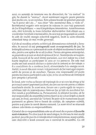 acut, cu senzatii de tensiune sau de disconfort fie "cu noduri" în
gât, fie dureri la "stomac". Acest sentiment negativ poate persista
mai multe ore, ca li..Yl reziduu. Este adesea însotit de gânduri precum
"as fi putut sa-i zic ... " sau chiar "din momentul asta; o vede el".
Sentimentul negativ este reciproc în masura în care toti partenerii
de Joc îl împartasesc - sau iijmpartasesc intensitatea. Acest fenomen
este, fara Îndoiala, la baza ciclurilor razbunarilor fara sfârsit sau a
vendetelor familiale h'1terminabilc, în care toti protagonistii se scalda
în atât de multa energie colectiva negativa, încât se auto··elimina,
câteodata timp de mai multegeneratii.
Cel de-al noualea criteriu subliniaza dimensiunea sistemica a Jocu-
rilor, în sensul ca toti protagonsHi sunt eo-responsabili de Joc. Se
întâmpla adesea ca o persoana sa caute sa obtina sustinerea în mediul
sau, pentru a se apara de un ali jucator. Pentru atragerea anturajului,
se prezinta ca si cum ar dori sa opreasca Jocu1. Nesimtindu-se respon-
subit încearca sa fie unul dintre parteneri, eaTe nici macar nu a rost
foarte implicat ca participant la ceea ce s-a petrecut. De cele mai
multe ori însa aceasta cautare a ajutorului în anturaj se dovedeste CI
fi o moc~iJ.Jjtatede a continua Jocul, alimentându-l cu energie nOLJ.a.
Astfel, ~nnoua din zece cazuri, toti partenerii de Joc sunt egal respon-
sabili de proces si de rezultate. Fiecare este responsabil cel putin
pentru încetarea participaJ:ii s:lle la Joc, în loc sa continue sa-I întretula
prin propria-i prezenta.
În rond, este vorba ca fiecare sa inteleaga de ce si cum îsi atrage si îsi
provoaca uneori pa;rtenerii jucatori, de care are nevoie pentru a obtine
rezultatele dorite. In acest sens, fiecare are o parte egala de respon-
sabilitate rata. de interactiunea dintr-un Joc si fata de rezultatul lui.
Dar exista si posibilitatea ca, Persecutorul, Ia sfârsitul Jocului, sa
mai responsabil de ansamblul interactiunii si de consecintele ei decât
cel care, in final, are rolul de Victima. Se pare ca în numeroase Joeuri
partenerii se gasesc într-o rorma de coalitie, de asteptare subtila,
pentru a-si pune Îl1 scena drama comuna, La acest nivel se situeaza
adesea adevarata co-responsabilitate.
Criteriul de co-responsabilitate este un alt mod de a spune caJocmile
sunt sistemice. Fie ca se joaca de unul singur, în doi sau în mai multi
jucatori, jocurile pun în evidenta roluri complementare, insep3.rabile,
care dezvolta o tema comunii sau o coerenta în ansamblu. Cu cât
29
 