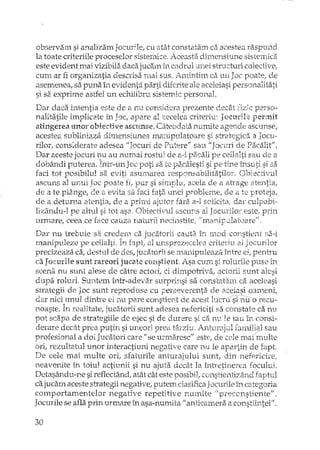 observam si analizam focur;le, cu atât constatam ca acestea raspund
la toate criteriile proceselor sistemi:e. Aceasta dimensiune sistemka
este evident mai vizibila daca jucam în cadrul unei structuri colective,
cum ar fi organizatia descrisa :mai sus. Amintim C2c un Joc poate, de
asemenea! sa puna în evidenta pi3xtidiferite ale aceleiasi personalitati
si sa exprime astfel un echilibru sistemic personal.
Dar daca intentia este de a nu considera prezente decEtt TIne perso-
nalitatile implicate în Joc, apare al zecelea criteriu: Jocurile permit
atingerea unor ohiective ascunse. Câteodata numite agende ascunse,
acestea subliniaza dimensiunea marupulatoare si strategica a Jocu~
rilor,. considerate adesea "Jocuri de Putere" sau "Jocuri de Pacalit".
Dar aceste jocuri nu au numai rostul de a-i pacali pe ceilalti sau de a
dobândi puterea TntT-unJn'" 'peO'"' s~ J-c.ni'lc:>;lesti s~DP Hno în0u4-i "i ca'..•.. ' • _~..t ._,!••~ ~~ ••-'i.. ••• C yC-t ~c!.. "':.. .1 ..•. >'c' l.-..•.. '- .••....~ <.<::> y..•.'5' _ '-'
faci tot posibilul sa. eviti asm:narea responsabiHtatilor. Obiectivul
ascuns al UJ:<ui Joc poate fi,. pur si simphl, acela de el atrage atentia,
de a te plânge, de a evita sa faci fata unei probleme! de Ci te proteja,
de a deturna atentia, de a primi ajutor fara a-l solicita, dar culpabi ..
Iizându-l pe altul si tot asa. Obiectivul ascuns al JocurHm este ..prin
urntare, ceea ce face cauza naturii necinstite, "lnanipetlatoare"
Dar nu trebuie sa creacril ca jucatorii caut;). în Inod constient ScH
rnanipuleze pe ceilalti. fapt, al unsprezecelea criteriu al Jocurilor
precizeaza ca, destul de des,. jucatorii se manipuleaza. între ei, pentru
ca JocurHe sunt ra.reori jucate constient Asa cum si rolurile puse in
scen;;i nu sunt alese de catre actori, ci dimpotriva, actorii sunt alesi
dupa roluri. Suntem într-adevar surprinsi sa constatam ca aceleasi
strategii de Joc sunt reproduse cu perseverenta de aceiasi oameni,
dar nici unul dintre ei nu pare constient de acest lucrtfsrnuorecu-
noaste. În reaUtate, jucatorii sunt adesea nefericiti sa constate ca nu
pot scapa de strategiile de esec si de durere si di nu, le iau îI';. consi-
derare decât prea putin si uneori prea târziu. AntmajuJ ÎalniEiJl sau
profesional a doi Jucatori care If se urmaresc" este, de cele maT multe
ori, rezultatul unor interactiuni negative care nu le apartin de rapt
De cele mai multe ori, sfaturile anturajului suntl din nefpricire,
neavenite în toiul actiunii si nu ajuta decât la întretinerea rocului.
Detasându-ne si reflectândl atât cât este posibit constientizârld faptul
ca jucam aceste strategii negative,. putem clasifica Jocurile în categoria
comportamentelor negative repetitive numite" preccnstiente"'.
Jocurile se afla prin urmare în asa-numita" anHcamera a constiintei".
30
 