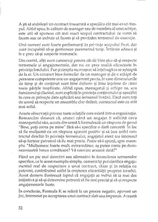 A sti sa stabilesti un contract înseanma a specifica cât mai exact tim-
pul. Altfel spus, în calitate de mililager sau de membru al unei echipe,
este util sa spunem cât mai exact scopul contrachllui: ce vrem sa
facem sau ce trebuie sa facem si sa predzarn termenul de executie.
Unii oamerti sunt foarte performanti în privinta scopului fix3t, dar
sunt incapabili s8.-si gestioneze parametrul timp. Întârzie adesea si
le e greu sa-si respecte termenele.
Din contra, altii sunt cunoscuti pentru cât de bine stiu sa..si respecte
termenele si angajamentele, dar nu au prea rrmlta eficacitate în
privinta fondului. Fur si simplu nu reusesc sa inteleaga ce se asteapta
de la ei. Un COl1LTactbine formulat de un manager si de c echipa de
persoane competente este un angajament precis, în care dimensiunile
de timp si de continut sunt bine definite si bine întelese de catre
toate partile implicate. Altfel spus, mana gerul si echipa sa, sau
furnizorul si clientul, sunt expliciti în privinta continutului si specifici
în ceea ce priveste data aplicarii sau termenul Jivrarii. Daca sunt toti
de acord sa respecte un ansamblu clar definit, contractul este cu atEU
mai solid.
Aceste observatii privesc toate relatiile care exista înh'-o organizatie.
Remardm deseori ca, atunci când un angajat îi solicita ceva
1 . v ,. v A' , 1 v v , '.
manageru UI sau, acesta am urma 11rormu eaza un raspuns oe ,3enUJ.
uBine, poti conta pe mine'" fara sa-i specifice o data concreta. In loc
sa fie multumit cu un raspuns aparent pozitiv si sa lase astfel con-
tractul deschis în privinta termenului, angajahIl atent are interesul
sa-si forteze patronul sa fie mai precis. Poate sa-i sIJll~-spre exem-
plu: "Multumesc foaTte mult, extraordinar ..as putea conta pe.dum-
neavoastra lunea urmatoare? Va convine aceasta data?"
Fiind un pic mai directivi sau afirmativi în formularea termenelor
specifice, ca în acest exemplu simplu; oamenii îsi pot clarificaângaja-
mentul real de respectare a unui cor:tract, el-dar si în relatia cu
pat.wnii, contribuind astfel la cresterea eficacitatii propriei ierarhii.
Acest demers ilustreaza faptul ca angajatii ar l,ebui sa ia mai des
initiativa si sa-si detennine pau"onii sa fie mai precisi si sa-si respecte
angajamentele luate.
În concluzie, Formula K se refera la un proces negativ, apm:ent un
Joc, întemeiat pe acceptarea unui contract slab sau imprecis. Aceasta
32
 