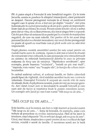 IV: A patra etapa a Formulei K este beneficiul negativ. Ca în toate
Jocurile, acesta se produce la sfârsitul L'1teractiunii,când partenerii
se despart Fiecare protagonist nutreste în el însusi un sentiment
negativ care îi spune ca nu a fost nici pe deplin" neutru" f nici prea
îndemânatic în cadrul procesului sica are si el o parte de responsabi-
litate fata de problema în cauza. Fiecare simte intuitiv ca nu a aratat
prea clar cevrea, ca s-a lasat prins sau ca a int<;atsingur într-o capcana.
Cei doi pot chiar sa sesizeze ca au pa..'iicipatla o forma de manipulare
negativa., de care nu sunt mândri. Dar pentru ca în tot acest timp
procesul Jocului s-a derulat inconstient, nici unul dintre protagonisti
nu poate sa spuna cu exactitate cum si pi'i.naunde este cu adevarat
responsabil.
Dupa parerea noastra, ansamblul acestui Joc este uzual pentru un
TIll1narfoarte mare de contexte. Apare cu atât mai evident în situatii
de comunicare inter··culturala, în care persoall.clecare interactioneaza
au sisteme de referinta fundamental diferite în ceea ce priveste
notiunea de timp sau de continut. "Saptamâna urmatoare", spre
exemplu, poate însemna "niciodata!', "insista un pic mai mult",
"depinde, vom vedea" sau "în sapte zile", în functie de cultura inter-
locutorilor.
În cadrul aceleiasi culturi, al aceleiasi familii, ne lasam câteodata
prada lipsei de vigilenta, dind stabilim acorduri tacite sau contTâcte
informale. Conceptul Formulei K acopera un numa.r atât de mare
de situatii, încât, dupa parerea noastra, poate deveni Unconcept gene-
ric. Am vazut cazuri care se încadreaza în aceasta formula si care
sunt atât de tipice si repetitive încât le putem considera Jocuri.
Un exemplu este Jocul pe care l-am numit "Ma ocup eu de asta .. ,"
".l1A OCUP EU DE ASTA."f!'
Si în fa:rnilie,ca si la Hmnca, am fost cu totii martori ai Jocului numit
"Ma ocup eu de asta ...". Sotia îsi întreaba, de exemplu, sotul cum
trebuie sa procedeze cu revizia autoturismului. Fara sa fie atent la
întrebare, sotul raspunde "Nu te nelinisti draga, rna ocup eu de asta".
Când, mai târziu, masina face (')pana pentru ca nu i s-a facut de fapt
revizial rezulta o scena de familie. O asemenea scena are la baza
34
 