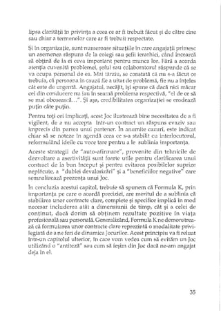 lipsa claritatii În privinta a ceea ce ar fi trebuit facut si de catre cine
sau chiar a termenelor care ar fi trebuit respectate.
Si in organizatie, sunt numeroase situatiile în care angajatii primesc
un asenlenea raspuns de la colegi sau sefii ierarhici, când încearca
sa obtina de la ei ceva important pentru munca lor. Fara a acorda
atentia cuvenita problemei! seful sau colaboratorul raspunde ca se
va ocupa personal de ea.. Mai târziu, se constata ca nu s-a facut ce
trebuia, ca persoana in cauza fie a uitat de problema, fie nu a înteles
cât este de u:rgenta. Angajatul" necajit, îsi spune ca daca nici macar
cei din conducere nu iau în semna problema respectiva! uel de ce sa
se mai oboseasca ...". Si asa, credibilitatea organizatiei se erodeaza
putin câte putin.
Pentru toti cei implicatiI acest Joc ilustreaza bine necesitatea de El fi
vigilent, de a nu accepta într-un contract un raspuns evaziv sau
imprecis din partea urmi partener. În anumite cazuri, este indicat
chiar s,1se noteze în agenda ceea ce s-a stabilit cu interlocutorul,
reformulând ideile cu voce tare pentru a le sublinia importanta.
Aceste strategii de "auto-afinnare", provenite din tehnicile de
dezvoltare a asertivitiitii sunt foarte utile pentru clarificarea unui
conh'act de la bun început si pentru evitarea posibilelor suprize
neplacute! a "dublei devalorizari" si a "beneficiilor negative" care
serruJalizeaza.prezenta unui Joc.
În concluzia acestui capitol, trebuie sa spunem ca Formula K! prin
importanta pe care o acorda preciziei, are meritul de a sublinia ca
stabilirea unor contracte clare, complete si specifice implica în mod
necesar includerea atât a dimensiunii de timp, cât si El celei de
continut! daca dorim sa obtinem rezultate pozitive în viata
profesionala. sau personala. Generalizând, Formula Kne demonstrea-
za ca formularea unor contracte clare reprezinta o modalitate privi-
legiata de a ne feri de dinaillica Jocurilor. Acest principiu va fi reluat
într-un capitolul ulteriorI în care vom vedea cum sa evitam un Joc
utilizând o "antiteza" sau cum sa iesim din Joc daca ne-am angajat
deja in el.
35
 