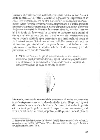 Capcana din întrebare se materializeaza prin doua cuvinte: "mi-ati
spus ca stiti <O "fi si "nu?!'. Cuvintele îngrosate ne sugereaza ca în
spatele întrebarii aparent neutre si inofensive se 'ascunde un Perse-
cutor. Acest Persecutor urmareste sa împresoare o Victima posibila
în persoana interlocutorului sEiu,Este o capcana care atrage parteneri
de Joc cu potential de Victirna. În aceasta situatie; posibila Victima
îsi închipuie c2 detecteaza la partener o oarecare nesiguranta si
doreste sa demonstreze (sau mai degraba sa-si demonstreze) ca stie
tot ce trebuie, ca tinde spre perfectiune sau, Inai mult ca poate sa
faca tot ce i se cere fara sa stea pe gânduri1) > Dar aceasta este eroarea
victimei sau punctul ei slab. In piesa de teatru, al doilea act este
prin urmare un discurs interior, sub forma de monolog, tinut de
partenerul care prinde morneala:
II. Victima: "Ah am fiI ~fârsit o ocazie sa-mi exersez engleza!.
Probabil ca seful are nevoie de mine, asa ca trebuie sa profit de ocazie
si sa stralucesc. În sfâysit o sâ fiu recunoscut! Trebuie ne'apârat sa-i.:> J.;J ~
demonstrez sefului ca poate sa conteze pe mine!"
)
Momeala, urmata de punctul slab, pregateste al treilea act,.care este
faza de raspuns si care se produce la nivelul social. Raspunsul ignora
dimensiunile ascunse ale schimbului. Se încearca sa se dea impresia
ca nu exista., pe timpul comunicarii respective, nici a momeala, nici
vreun plU'lct slab, nici vreun Jac potential. Raspunsul tinde sa plaseze
1) Este vorba aici de notiunea de "driver" (engl.) dezvoltata de Taibi Kalher. A
se vedea cartea lui Michel Walter, "Votre Personnalite de Manager", Editions
d'Organisations, 1998. (n. a.)
39
 