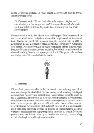 lupta lor pentru putere. La nivel sociat desemneaza clar un învin-
gator: Persecutorul.
IV. PersecutaTul: "Ei, na! Lasa, domnule, engleza. Ai face mai
bine daca ai practica un pic mai mult franceza. Rapoartele dumitale
sunt fara înteles si ticsite de greseli! Pentru un lingvist este chiar
surprinzator!"
Persecutorul a lovit, iar victima se prabuseste. Este momentul de
stupoare. Victima nu mai stie unde se afla, nu stie ce sa zidi sau ce sa
faca. Efectul surpriza este aproape complet. Atacul este pe atât de
neasteptat pe cât de pozitiv parea contextul introductiv. Confuzia
este totala. Aceasta confuzie se poate manifesta printr-o înrosire su-
bita, un discurs incoerent, scuze excesive, bâlbâiala, o suita de actiuni
dezordonate si/ sau o reb:agere precipitata. Din punct de vedere
mental si fizic, 'lictima bâjbâie în ceata.
?
t~'•....'..f.,."".-.
','.1:"'~
"t-••
V. Victim.a: "... II
Ultima faza propusa de Formula J este cea in care se îmegi3-q'eaza un
sentiment negativ al relatiei. Fiecare protagonist se retrage si digera
consecintele negative ale schimbului. Persecutarul se simte jenat, cu
toata victoria sa aparenta. Stie bine ca a manipulat si ca devalorizarea
celuilalt nu i-a adus mare lucru. Mica satisfactie sociala care ti repur-
tat-o în urma persecutiei nu l-a ridicat în ochii eventualilor martori
ai schimbului. Acestia simt, fara îndoiala ca si el, ca si-a exprimat în
mod stângaci propriile temeri cu privire la incompetenta sa ling-
vistica si profesionala L'l comparatie cu a tinerilor cu studii. În cadrul
piesei de teatru, Persecutorul th'lc un discurs interior, un monolog,
exprimându-si îndoielile si insatisfactii1e.
41
 