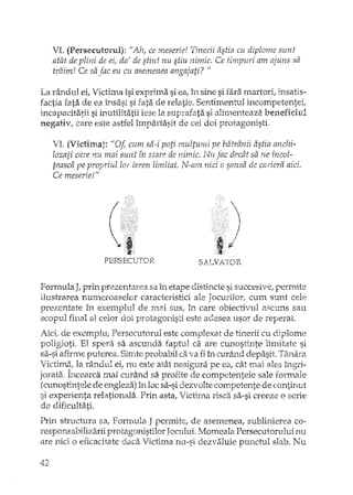 VI. (Persecutoml): "Ah, ce rneserie! Tinerii astia cu diplome sunt
atât de plini de eir da' de stiut nu stiu nimic. Ce timpuri am ajuns sa
traim! Ce sa .fac eu cu asemenea angajati? "
La rândui ei, Victima îsi exprima si ea, în sine si fara martori, insatis-
factia fata de ea însasi si fata de relatie. Sentimentul incompetentei,
incapacitatii si inutilitatii iese la suprafata si alimenteaza beneficiul
negativ, care este astfel împartasit de cei doi protagonisti.
VI. (Victima): "ot cum sa ..i poti multurni pe batrânii astia anchi-
lozati care nu mai sunt fn stare de nimic. Nil fac decât sa ne fncol-
teasca pe propriul lor teren limitat. N··am nici o sansa de cariera aici.
Ce meserie!"
PERSECUTOR SALVATOR
Formula J, prin prezentarea sa în etape dlstincte si succesive, permite
ilustrarea numeroaselor caracteristici ale Jocurilor: cum sunt cele
prezentate in eX€luplul de mai sus, în care obiectivul ascuns sau
scopul final al celor doi protagonisti este adesea usor de reperat.
de exemplu, Persecutorul este complexat de tinerii cu diplome
poligIoti. El sperii sa ascunda faptul ca are cunostinte limitate si
sa-si afirme puterea. Simte probabil ca va fi în curând depasit. T~lnara
Victima! la rândui ei, nu este atât nesigura pe ea, dU mai ales îngri-
jorata. Încearca mai curând sa profite de competentele sale formale
(cunostintele de engleza) În loc sa-si dezvolte competente de continut
si experienta relationala., Prin asta, Victima risca. sa-si creeze o scrie
de dificultati.
Prin structura sa, Forrrmia J permite, de asemenea, sublinierea co-
responsabilizarii protagonistilor Jocului. Momeala Persecutorului nu
are nici o eficacitate daca Victima nu-si dezvaluie punctul slab. Nu
42
 