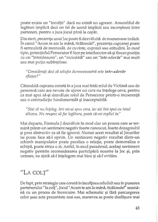 poate exista un "încoltit" daca nu exista un agresor. Ansmnblui de
legaturi implica deci un fel de acord implicit sau inconstient înh'e
parteneri, pentru a juca Jocul pâna la capat.
Din start, prezenta unui Joc poate fi dezvaluita de numeroase indicii.
în cazul" Acum te am la mânaI ticalosule!", prezenta capcanei poate
fi seIT'.nalata de momeala; de cuvintel expresii sau atitudini. În mod
tipic, potentialul Persecutor îl face pe interlocutor sa-si fixeze pozitia
cu un Uîntotdeauna"l un "niciodata" sau un "într-adevar" mai mult
sau mai putin subLl1telese:
"Considerati deci ca solutia dumneavoastra este intr-adevar
eficace?"
Câteodata capcana consta în a juca mai întâi rolul de Victima sau de
persoana care are nevoie de ajutor ori care nu întelege ceva, pentru
ca mai apoi sa-si dezvaluie rolul de Persecutor printr-o incoerenta
sau o contradictie fWLdamentala si inacceptabila:
ilStai ca nu înteleg. Ieri mi-ai spus ceva, iar azi îmi spui cu totul
altceva. Nu reusesc safac legatura, poate ca-mi explici tu"
Mai departe, Formula J dezvaluie în mod clar un proces care se ter-
mina printr-un sentiment negativ foarte cunoscuti foarte dezagreabil
si prea distructiv ca sa fie ignorat. Numai acest rezultat al Jocurilor
ne poate face sa-I oprim. Un sentiment negativ rezultat dintr-un
schimb manipulator poate paraliza o relatie, poate demoraliza o
ecpjpa, poate strica o zi. Astfel, în mod paradoxal, acelasi sentiment
negativ permite reconsiderarea participarii noastre la Joc si, prin
urmare, ne ajuta sa-I întelegem mai bine si sa-I evitam.
"LA COLT"
De fapt, prin strategia care consta în încoltirea celuilalt sau în punerea
partenerului "la colt", Jocul" Acum te am la mâna, ticalosule!" seama-
na cu un proces de încercuire. Mai schematic si fara parcurgerea
celor sase acte prezentate mai sus, manevra se poate desfasura mai
43
 