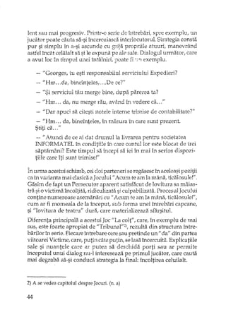 lent sau mai progresiv. Printr-o serie de Î11trebari, sprE' exemplu, UIl
jucator poate cauta sa-si mcercuiasca interlocutorul. Strategia consta
pur si simplu în a-si ascunde cu grija propriile atu urit manevrând
astfel încât celalalt sil si le expuna pe ale sale. Dialogul urmator, care
a avut loc în timpul unei întâlniri, poate fi ·21 exemplu.
- "Georges, tu esti responsabilul serviciului Expedieri?
-- "Hm ... da, bineinteles,,, ...De ce?"
- "Si serviciul tau merge bine, dupa parerea ta?
"--ilHm ... da, nu merge rau; având în vedere ca., ,"
~-,"Dar apuci sa citesti notele interne trimise de contabilitate?"
- "Hm da; bineînteles, în n,asura în care sunt prezent.
Stiti ca "
- IIAtunci de ce ai dat drumul la livrarea pentru societatea
INFORMA TEL în conditiile în care contul lor este blocat de trei
saptamâni? Este timpul sa începi sa iei în mai în serios dispozi-
tiile care îti sunt trimise!"
urma acestui schimb, cei doi parteneri se re gasesc în aceleasi pozitii
ca în varianta mai clasica a Jocului U Acum te am la mâna, ticalosule!""
Gasim de fapt un Persecutor aparent satisfacut de lovitura sa maias-
tra si o victima încoltita, ridiculizata si culpabilizata. Procesul Jocului
contine numeroase asemanari cu fi Acum te am la mâna, ticalosule!",
cum ar fi momeala de la început, sub forma unei întrebari capcane,
si "lovitura de teatru" dura, care materializeaza sf,1rsitul.
Diferenta principala a acestui Joc "La coIf', care; în exemplu de mai
sus, este foarte apropiat de "Tribunal"2), rezulta din structura între-
barilor în serie. Fiecare lhtrebare cere sau preti..nde un fi da" din partea
viitoarei Victime, care, putin câte putin, se lasa încercuita. Explicatiile
sale si nuantele care ar putea sa deschida porti sau ar permite
începutul unui dialog nu-l intereseaza pe primul jucator, care cauta
mai degraba sa-si conduca_ strategia la final: încoltirea celuilalt.
2) A se vedea capitolul despre Jocuri. (n. a)
44
 