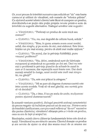 Or, acest proces de întrebari succesive care solidta un "da" este foarte
cunoscut si utilizat de vânzatori, sub numele de "tehnica pâlniei".
Cu ajutorul acestei tehnici clientul este facut sa cumpere un produs,
dezvaluindu-i-se putin câte putin propria nevoie printr-o serie de
întrebari cu sugestii alternative. Dialogul urmator este sugestiv:
- VÂNZATORUL:"Preferati un produs de serie mica sau
comun?"
- CLIENTUL:"Nu, nu, mai degraba de calitate buna, solida."
- VÂNZATORUL:"Bine, în gama aceasta avem acest model,
solid, dar simplu, si pe acesta de aici, mai elaborat. Este bine-
înteles un pic mai scump, pentru ca ofera mai multe optiuni."
- CLIENTUL:IIDe acord, dar in privinta fiabilitatii, pune
vreunul probleme?"
- VÂNZATORUL:"Nu, deloc, amâ..'1douasunt de fabricatie
europeana si amândoua au garantie pe doi ani. Deci nu este
nici o problema în privinta pieselor de schimb în cazul în
care ar fi necesare, dar reparatiile sunt foarte rare. Dar daca
sunteti sensibil la design, acest model este mult mai simpa-
tic, nu gasiti?"
-. CLIENTUL:"Da, este mai placut la atingere."
- VÂNZATORUL:"Mi se pare ca alegerea dmr.neavoastra este
Lntreaceste modele. Vreti sa va mai gânditi, sau sunteti gata
si'i. va decideti?'"
- CLIENTUL:/iDa, e bine, îl iau pe acela de-acolo, multumesc
pentru ajutorul dumneavoastra."
În aceasta versiune pozitiva, dialogul prezinta aceleasi caracteristici
de proces negativ de închidere precum cel de mai sus. Printr-o serie
de întrebari clarificatoare, care provoaca reflexie si II da-uri" succesive
din partea clientului, vânzatorul sfârseste prin a-i vinde un produs,
ceea ce era de fapt si scopul lui.
Bineînteles, exista câteva diferente fundamentale între cele doua si-
tuatii. Vânzatorul nu are obiectiv ascuns. Clientul doreste un produs
si are nevoie de ajutor ca sa-si dea seama exact de ce anume are
45
 