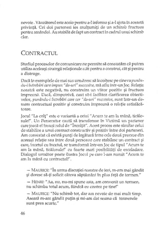 nevoie. Vânzatorul este acolo pentru a-l informa si a-l ajuta în aceasta
privinta. Cei doi parteneri ies multumiti de un schimb fructuos
pentru amândoi. Au stabilit de fapt un contract în cadrul unui schimb
dar.
CONTRA.CTUL
Studiul proceselor de comunicare ne permite sa constatam c8.putem
utiliza aceleasi stxategii relationale atât pentru a consh"Ui, cât si pentru
a distruge.
Daca in exemplele de mai sus urmaresc sa Încoltesc pe cineva punân-
du-i fntrebiiri careimpun /1da-uri" succesivet m.3.aflu intr-un Joc. Relatia
noast.ra este negativa, nu construim un viitor pozitiv si fructuos
inlpreunit Daca, dimpotriva, caut si:H facilitez clarificarea obiecti-
velor, punându-i întrebari care cer "da-uriI' succesive, sunt într-un de-
mers contractual pozitiv si constn:dm hnpreuna o relatie satisfaca-
toare.
Jocul "La colt" este o varianta a celui /lAcurn te am la mâna, ticalo-
suIe!"" Un Persecutor cauta sa b:an.sforrne în Victima un partener
care joaca el însusi mlul de "Încoltit". Acest proces este similar celui
de stabilire a unui contract constructiv si pozitiv între doi parteneri.
Am constatat ca exista punti de legatura între cele doua procese dL'1
aceeasi relatie sau tTltre dou.a persoane core stabilesc un contract si
care, incetul cu încetul, se transformE!. într-un Joc de tipul" AClliîl te
am la mâna, ticalosule!'" cu foarte mari posibilitati de escaladare.
Dialogul1Jxmator poate ilustra Jocul pe care l-am numit "Acum te
am la mâna cu contractul!" .
.~ MAURICE: "În urma discutiei noastre de ieri, m-am mai gândit
si doresc sa-ti solidt câteva saptamâni în plus fata de termen."
- HENRI: li A.a, nu, nu-mi spune asta, am convenit un terrnen,
nu schimba totul acum, fiindca eu contez pe tine!"
-- MAURlCE: UNu schimb tot, dar am nevoie de mai mult timp.
Aseara m-arn gândit putin si mi-am dat seama ca termenele
sunt prea scurte:·'
46
 