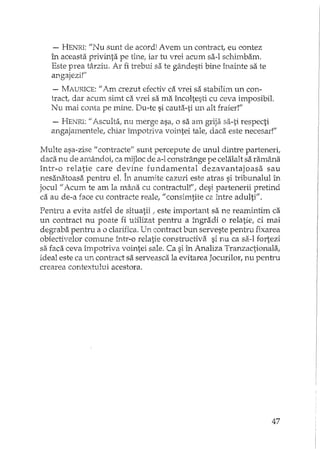 - HENRI: "1Iusunt de acord! Avem un contract, eu contez
în aceasta privinta pe tine, iar tu vrei acum sa-I schirnbam.
Este prea târziu. Ar fi trebui sa te gâxldesti bine înainte sa te
angajezi!"
- IvfA1..:r1'..JCE: "Am crezut efectiv ca vrei sa stabilim un con-
tract, dar acum simt ca vrei sa ma încoltesti cu ceva imposibil.
Nu mai conta pe mine. Du-te si cauta-ti un alt fraier!"
- HENRI: /1 AscultaI nu merge asa,.o sa am S'Tijasa-ti respecti
angajamentele, chiar împotriva vointei tale, daca este necesar!"
Multe asa-zise" contracte" sunt percepute de unul dintre parteneri,
daca nu de amândoi, ca mijloc de a-lconstrânge pe celalalt sa ramâna
intr-o relatie care devine fundamental dezavantajoasa sau
nesanatoasa pentru el. În anumite cazuri este atras si tribunalul în
jocul" Acum te am la mâna cu contractul!ff, desi partenerii pretind
ca au de-a face cu contracte reale, il consimtite ca între adulti".
Pentru a evita astfel de situatii! este important sa ne reamintim ca
un contract nu poate fi utilizat pentru a îngradi o relatie, ci mai
degraba pentru a o clarifica. Un contract bun serveste pentru fixarea
obiectivelor comune într-o relatie constructiva si nu ca sa-I fortezi
sa faca ceva împotriva vointei sale. Ca si în Analiza Tranzactionala,
ideal este ca un contract sa serveasca la evitarea Jocurilor, nu penh'u
crearea contextului acestora.
47
 