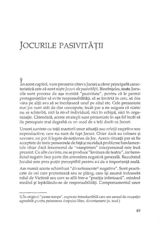 JOCURILE PASIVITATII
A
In acest capitol; vom prezenta câteva Jocuri a caror principala carac-
teristica este ca sunt niste Jocuri ale pasivitatii. Bineînteles, toate Jocu-
rile sunt procese de asa numita "pasivitate", pentru ca le permit
protagonistilor sa evite responsabilitati, sa se învârta in cerc, sa dea
vina pe altii sau sa se încolteasca unul pe altul etc. Cele prezentate
mai jos "unt atât de clar concepute, încât par a ne asigura ca nimic
nu se schimba, nici la nivel individual, nici în echipa, nici în orga-
nizatie. Câteodata; aceste strategii sunt prezenta te în asa fel încât sa
fie percepute mai degraba ca un mod de a trai dec§J ca Jocuri.
Uneori suntem cu totii martorii unor situatii sau relatii negative sau
neproductive, care nu sunt de fapt Jocuri. Cl-dardadi au culoare si
savoare, nu pot fi legate de notiunea de Joc. Aceste situatii par sa fie
acceptate de toate persoanele de rata sinu ridica probleme fundamen-
tale chiar daca fenomenul de Jivampirismll interpersonal este înca
prezent. Cu alte cuvinte, nu se produce "lovitura de teatru", iar bene-
ficiul negativ race parte din atmosfera negativa generala. Rezultatul
Jocului este prea putin perceptibH pentru a-i da o importanta reala.
Am numit aceste schimburi 11 divertismcnte1) negativell. Sunt practi-
cate de cei care protesteaza sau se plâng, care îsi asuma h'1deosebi
rolul de Victima sau care se afla înb'-OlIpozitie inferioara"! minând
mediul si lepadându-se de responsabilitati. Comportamentul unor
1) În origh'i&l"passe-temps" I expresie intraductibila care are sensul de ocupatie
agreabila pentru petrecerea timpului liber, divertisment (n. trad.)
49
 