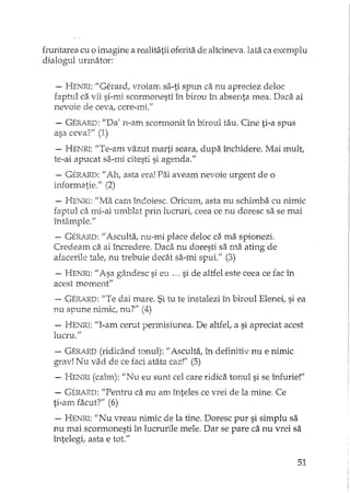 fmntarea cu o imagine a realitatii oferita de altcineva. Iata ca exemplu
dialogul urmator:
- HENRI:"Gerard, vroiam sa-ti spun ca nu apreciez deloc
faptul ca vii si-mi scormonesti îJlbirou 1.'1. absenta mea. Daca ai
nevoie de ceva, cere-mi."
- GER.ARD:"Da' n-an1 scormonit în biroul tau. Cine ti-a spus
asa ceva?" (1)
- HENRI:"Te-am vazut marti seara, dupa închidere. Mai mult,
te-ai apucat sa-mi citesti si agenda."
- GERARD:"Ah, asta era! Pai aveam nevoie urgent de o
informatie." (2)
- HENRI:"Ma cam îndoiesc. Oricumr asta nu schimba cu nimic
faptul ca mi-ai umblat prin lucruri; ceea ce nu doresc sa se mai
întâmple."
- GERJ.RD:"Asculta, nu-mi place deloc ca ma spionezi.
Credeam ca ai încredere. Daca nu doresti sa ma ating de
afacerile tale, nu trebuie decât sa-mi spui." (3)
- HENRI:"Asa gândesc si eu ... si de altfel este ceea ce fac în
acest moment"
-- GERARD:"Te dai mare. Si tu te instalezi în biroul Elenei, si ea
nu spune nimic, nu?" (4)
- HENRI:"I-am cerut penrdsiunea. De altfel, a si apreciat acest
lucru."
- GERARD(ridicând tonul): "Asculta, în definitiv nu e nimic
grav! Nu vad de ce faci atâta caz!" (5)
- HENRI(calm): "Nu eu sunt cel care ridica tonul si se îrJurie!"
- GERARD:"Pentru ca nu am înteles ce vrei de la mine. Ce
ti-am facut?" (6)
- HENRI:"Nu vreau nimic de la tine. Doresc pur si simplu sa
nu mai scormonesti în lucrurile mele. Dar se pare ca nu vrei sa
întelegi, asta e tot."
51
 
