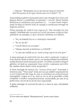 - GER/.RD:"Bineînteles ca n-o sa ma Inai ating de lucrurile
tale! Dar puteai 521-1111 spui chestia asta mai simpluL" (7)
Acest dialog suparator ilustreaza numemase strategii de ettare/ care
propun fiecare o posibilitate de amorsare 1Jocului. Bemi doreste
abordarea si rezolvarea unei probleme ca; j se pare foarte impor-
tanta; în timp ce Gerard tinde sa recurga la numeroase strategii de
fuga sau eschivEl.
Prima strategie de eschiva este negarea (1) Este strategia cea mai
simpla. Câteodata este începuta mai subtil: persoana neaga un fapt,
solicitând un exemplu, si apoi contesta validitatea exeulplului:
"Eu, sa. întârzii! Nu mi s·a întâmplat niciodata!"
uBa da, ba da."
- "Când? Da"ITi un exemph.L"
"Martea trecutii, la întâlrdrea cu NEXOS."
"A, dar nici ceilalti nu au venit la timp, asa ca nu este grav."
A d.oua strategie de escmva (2) este de a oferi o explicatie. Logica ar
fi ca, daca se orera un motiv pentru un comportament inacceptabil,
acesta devine în mod JPJraculos pozitiv, De altfet anumiti rnanageri
gândesc ca daca au argurnente bune pentru explicarea esecurilor
lor, acestea devin dintr-o data acceptabile.3)
A h'cia strategie de eschiva (3), "trebuia sa-mi spui" înseamna o
trecere la atac. "Vinovatul" tinde sa-I faca. pe celalalt responsabil de
a nu-l fi prevenit din timp de ceea ce considera un comportament
inacceptabil. Logica ar fi ca, daca nu mi se da în prealabil o lista
completa a tuturor COlIlportan1.entelor inadmisibile pe care le-as
putea avea, nu am de ce sa ma. shnt responsabiL
A patra strategie de eschiva (4) este de a trece la atac, schimbând
subiectul.
3) A se vedea mai departe "Retroproiectorul" pentru acest subiect
52
 
