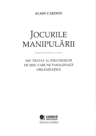 ALAIN CARDON
JOCURILEv
MA.NIPULARII
MIC TRATAT AL STRATEGIILOR
DE ESEC CARE NE PARALIZEAZA
ORGANIZATIILE
EDITURA CODECS
 