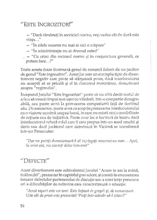 "ESTE ÎNGROZITOR!"
-- "Daca :ralnâ.rleti în serviciul nostru, veti vedea cât de dura este
viata ... u
"In zilele noastre nu mai ai nici o scapare."
1/'1' ~'. '.' • .] 1 ~ <"n ac,.m,lnlsaatle nu aI urumu ne,ed
II Cu criza din sectorul nOS1TU si în conjunctura generala, ce
putem face, ..'?"
Toate aceste fraze ilustreaza genul de remarca folosit de unjucatcr
de genull/Este îngrozitor!". icest J ac este un exemplu tipic de diver-
tisment negativ care pOE~tesa sfârseasca pIOst, daca interlocutorul
nu accepta sa se prinda si el în discursul morocanos, demotivant
asupra" regimulur.
Inceputul Jocului "Este îngrozitor!" poate sa nu aiba. deciU rostul de
a sa lTeaca timpul mai usor cu vaic2.reH,într-o companie dezag1'e-
abila, sau poate servi la provocarea compasiunii fai~a de destinul
sau. De asemenea, poate avea ca scop împresura:reainterlocutoruJui
cu o viziune su:rflbl'a asupra lumii, in care nu exista nici o posibilitate
actiune sau de initiativa. POClte ave2 loc o lovitura de teatru daca
ir1lh:~rl.o,:u:t(m:.tl_refuza ToIul care îi este FJTOpUS Într-trn. n10d arrlabil si
decis sau daca jucatorul care debuteaza în Victima se transforma
întT-un Persecutor:
"Dar 1IU puteti durnneavoash'a sa i'ntc:legeti nenorocire.;; mea .. ApDi,
i'n orice caz, nu sunteti deloc interesat"
Acest divertisment este echivalentul Jocului "Acum te am la miina,
ticalostlle!", prezentat L'1capitolul precedent, si consta în enumerarea
tuturor defectelor partenerului de discutie sau a unei terte persoane
ori a dificultatilor de neînvins care caracterizeaza o situatie:
"Acest raport este lm zero. Este întesat de greseli si, de nonsensuri.
Uite cât de prost este prezentat! Vreti într-adevar sa-l citesc?"
 