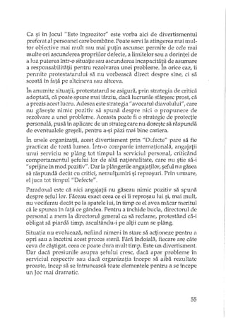 Ca si în Jocull/Este îngrozitor" este vorba aici de divertismentul
preferat al persoanei care bombane. Poate servi la atingerea mai mul-
tor obiective mai mult sau mai putin ascunse: permite de cele mai
multe ori ascunderea propriilor defecte, a limitelor sau a dorintei de
a lua puterea într-o situatie sau ascunderea incaDacitatii de asumare
a responsabilitatii pentru rezolvarea unei probleme. În orice caz, îi
permite protestatarului sa nu vorbeasca direct despre sine, ci sa
scoata în fata pe altcineva sau altceva.
În anumite situatii, protestatarul se asigura, prin strategia de critica
adoptata, ca poate spune mai târziu, daca lucrurile sfârsesc prost ca
a prezis acest lucru. Adesea este strategia II avocatul diavolului" f care
nu gaseste nimic pozitiv sa spuna despre nici o propunere de
rezolvare a unei probleme. Aceasta poate fi o strategie de protectie
personala, pusa în aplicare de un strateg care nu doreste sa raspunda
de eventualele greseli, pentru a-si pazi mai bine cariera.
În unele organizatii, acest divertisment prin "Defecte" pare sa fie
practicat de toata lumea. Într-o companie internationala, angajatii
unui serviciu se plâng tot timpul la serviciul personal, criticând
comportamentul sefului lor de alta nationalitate, care nu stie sa-i
"sprijine în mod pozitiv". Dar la plB.ngerileangajatilor, seful nu gasea
sa raspunda decât cu critici!nemultumiri si reprosuri. Prin urmare,
el juca tot timpul "Defecte".
Paradoxal este ca nici angajatii nu gaseau nimic pozitiv sa spuna
despre seful lor. Faceau exact ceea ce ei îi reprosau lui si!mai mult,
nu vociferau decât pe la spatele lui, în timp ce el avea macar meritul
ca le spunea în rata ce gândea. Pentru a închide buda, directorul de
personal a mers la directorul general ca sa reclame, protestând ca-i
obligat sa piarda timp, ascultându-i pe altii cum se plâng.
Situatia nu evolueaza, nefiind nimeni în stare sa actioneze pentru il
opri sau a încetini acest proces steril. Fara îndoiala! fiecare are câte
ceva de câstigat, ceea ce poate dura mult timp. Este un divertismen t.
Dar daca presiunile asupra sefului cresc, daca apar probleme în
serviciul respectiv sau daca organizatia începe sa aiba rezultate
proaste! încep sa se btruneasca toate elementele pentru a se începe
un Joc mai dramatic.
55
 