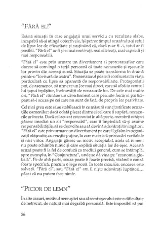 i1F ARA ELin
Exista situatii în care angajatii unui serviciu cu rezultate slabe,
incapabil sa·'si atinga obiectivele, îsi petrec timpul acuzându"si seful
de lipsa lor de eficacitate si sustinând ca, daca n-ar fi ,.1..totul ar fj
posibil. "Fara el" ar fi si ei mai motivati, mai eficienti! rilai capabili si
mai responsabili.
"Fara e1// este prin urmare un divertisment al protestatarilor care
doresc sa convinga o tcrta persoana ca toatE' :necazurile si esecurile
lor provin din aceeasi sursa. Situatia se poate transfonna în drama
printr-o "lovitura de teatru", Protestatarul poate fi confruntat în viata
partkulara cu lipsa sa aparenta de responsabilitate. Protagonistii
pol, de asemenea, sa urn1.eze unJoe mai direct, care sa aibi:iin centrul
lui tapul ispasitor; învinovatit de necazurile lor. De cele mai multe
ori, "Fara el" ramâne un divertisment care permite fiecarui partici-
pant sa-i acuze pe cei care nu sunt de fata, de propria lor pasivitate.
Cel mai greu este sa se stabileasca Lnce masura sunt justificate acuza-
tiile oamenilor: daca odata plecat dintre ei cel care îi supara, necazu-
rile ar înceta. Daca cel acuzat este mutat în alta pal'te, membrii echipei
gasesc imediat un alt "responsabil", care îi împiedica sa-si asume
responsabilitatile, sa se dezvolte sau sa devina adevarati învingatori.
"Fara el" este prin urmare un divertisrnentpe care îl gasim în organi-
zatii obisnuite, cu reusite putine, în care nu exista provocari veritabile
si nici viitor. Angajatii gasesc un motiv acceptabiL acela ca nimeni
nu poate schimba nimic si care explica situatia lor de esec. Aceasta
scuza poate fi la fel de confuza ca mediul generat cum se întâmpla,
spre exemplUl Îl, "Conjuncturali, unde se da vina pe "economia glo-
bala". Pe de alta parte, scuza poate fi foarte precisa, vizând o cauza
foarte specifica, precum o lege noua, În toate cazurile, onoarea este
salvata. "Fara el" f sau "Fara ei" am fi niste adevarati luptatori ...
pacat ca nu putem face nimic,
IIPICIOR DE LE11N"
În alte cazuri, motivul nereusitei sau al semi-eQecului este o dificultate
de netrecut, de natura mai degraba personala, Este imposibil sa pui
56
 